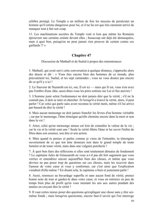 célèbre protégé. Le Temple a un million de fois les moyens de persécuter un
homme qu'il estime dangereux pour lui, et il ne lui est que très rarement arrivé de
manquer tout à fait son coup.
11. Les machinations secrètes du Temple vont si loin que même les Romains
éprouvent une certaine crainte devant elles ; beaucoup ont déjà été démasquées,
mais à quoi bon, puisqu'on ne peut jamais rien prouver de certain contre ces
gaillards ?! »


                                    Chapitre 47
          Discussion de Mathaël et de Suétal à propos des remontrances

1. Mathaël, qui avait suivi cette conversation à quelque distance, s'approche alors
des douze et dit : « Vous êtes encore bien des hommes de ce monde, plus
précisément toi, Suétal, et tes sept camarades ; vous ne vous doutez pas encore
de ce qu'il y a ici !
2. Le Sauveur de Nazareth est ici, oui, Il est ici — mais qui Il est, vous n'en avez
pas l'ombre d'une idée, aussi dites-vous les pires sottises sur Lui et Ses œuvres !
3. L'homme juste selon l'ordonnance ne doit jamais dire que la vérité ; s'il ne la
connaît pas, il doit se taire et chercher. Et lorsqu'il a trouvé la vérité, alors, il peut
parler ! Car celui qui parle sans avoir reconnu la vérité ment, même s'il lui arrive
par hasard de dire la vérité !
4. Mais aucun mensonge ne doit jamais franchir les lèvres d'un homme véritable
; car par le mensonge, l'âme témoigne qu'elle chemine encore dans la mort et non
dans la vie !
5. Ainsi, celui qu'un mensonge amuse est loin de connaître la valeur de la vie ;
car la vie et la vérité sont une ! Seule la vérité libère l'âme et lui ouvre l'infini de
Dieu dans son essence, son être et son action.
6. Mais quand tu penses et parles comme je viens de l'entendre, tu témoignes
ouvertement de ce que ton âme demeure non dans le grand temple de toute
lumière et de toute vérité, mais dans une vulgaire porcherie !
7. À quoi bon faire des réflexions si elles sont totalement dénuées de fondement
? Le capitaine Jules de Génazareth ne vous a-t-il pas dit fort sagement que vous
verriez et entendriez encore aujourd'hui bien des choses, et même que vous
devriez ne pas poser trop de questions sur ces choses, mais les recevoir dans
l'amour de votre cœur et vous y conformer, car c'est ainsi que l'explication
viendrait d'elle-même ? En disant cela, le capitaine a bien et justement parlé !
8. Aussi, renoncez au bavardage superflu et sans aucun fond de vérité, prenez
bonne note de tout et gardez-le dans votre cœur, et vous en retirerez en peu de
temps bien plus de profit qu'en vous mentant les uns aux autres pendant des
années en croyant dire la vérité !
9. Il vaut certes mieux poser des questions qu'expliquer une chose sans y être soi-
même fondé ; mais lorsqu'on questionne, encore faut-il savoir qui l'on interroge
                                                                                       89
 