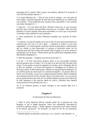 quiconque de L'y amener. Mais essayez vous-mêmes, adressez-Lui la parole, Il
vous fera bien quelque réponse ! »
4. Le jeune Pharisien dit : « Non, je n'en ai pas le courage ; car à des gens de
notre espèce, il pourrait répondre de telle façon qu'il faudrait une vie entière pour
s'en remettre ! Aussi préférons-nous renoncer pour aujourd'hui à une curiosité
sans doute intempestive ! »
5. Jules dit : « Et vous faites fort bien ! Demain il fera jour, et vous trouverez
peut-être plus aisément qu'aujourd'hui l'occasion de Lui parler. Mais peut-être
décidera-t-il encore quelque chose pour aujourd'hui, et c'est là que vous pourrez
L'entendre le plus aisément et sans contrainte. »
6. Ainsi tranquillisés, les jeunes Pharisiens attendent une occasion de M'en-
tendre.
7. Là-dessus, un chef des gardes arrive de la côte où sont retenus prisonniers les
criminels que l'on sait, et il dit à Jules : « Seigneur et maître, ce n'est plus
supportable ! Les cinq brigands vocifèrent, hurlent et gesticulent si affreusement
que les soldats en sont épouvantés, et certains se jetteraient même sur les
criminels pour leur faire rentrer leurs paroles dans la gorge si on ne les retenait à
grand-peine. Car ils disent : "Plutôt mourir que de souffrir plus longtemps d'aussi
abominables blasphèmes!"»
8. Jules Me demande : « Seigneur, que devons-nous faire ? »
9. Je dis : « Il reste cinq heures jusqu'au matin, et ces cinq grands criminels
doivent patienter tout ce temps. Car il ne peut ni ne doit leur être fait grâce d'un
instant ! Si les gardes ne peuvent supporter les insultes, qu'ils s'éloignent afin de
ne plus les entendre ; car aucun des brigands ne s'échappera ni ne déliera ses
liens pour autant, Je M'en porte garant ! Quant aux sept prisonniers politiques, ils
ne souffrent guère de toute façon et se tiennent tranquilles ; ils peuvent donc se
retirer avec les gardes, et leur cas se réglera aisément demain. Mais les brigands
nous donneront encore du fil à retordre. Qu'il en soit donc ainsi ; car ce n'est que
par un grand tourment que l'âme de ces terribles bandits sera peu à peu libérée de
sa chair satanique et des mauvais esprits de celle-ci, libération sans laquelle
aucune guérison n'est possible pour eux. »
10. À ces Miennes paroles, le garde s'éloigne et met aussitôt Mon avis à
exécution.


                                     Chapitre 5
                         Avertissement de Jules aux Pharisiens

1. Mais le jeune Pharisien M'avait entendu parler de la guérison des cinq
brigands, ce qui le frappa beaucoup. Aussi, très embarrassé, interrogea-t-il
aussitôt le capitaine, disant : « Noble seigneur, se pourrait-il qu'il s'agît vraiment
là du fameux guérisseur(*) de Nazareth, ou sinon de l'un de ses principaux

(*)
      Heiland signifie en allemand « guérisseur » ou « sauveur » (der Heiland = le
                                                                                     9
 