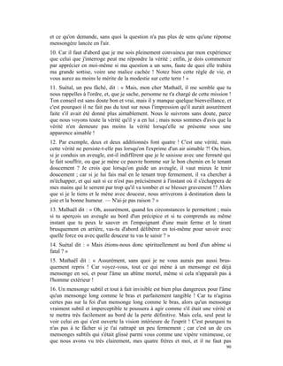 et ce qu'on demande, sans quoi la question n'a pas plus de sens qu'une réponse
mensongère lancée en l'air.
10. Car il faut d'abord que je me sois pleinement convaincu par mon expérience
que celui que j'interroge peut me répondre la vérité ; enfin, je dois commencer
par apprécier en moi-même si ma question a un sens, faute de quoi elle trahira
ma grande sottise, voire une malice cachée ! Notez bien cette règle de vie, et
vous aurez au moins le mérite de la modestie sur cette terre ! »
11. Suétal, un peu fâché, dit : « Mais, mon cher Mathaël, il me semble que tu
nous rappelles à l'ordre, et, que je sache, personne ne t'a chargé de cette mission !
Ton conseil est sans doute bon et vrai, mais il y manque quelque bienveillance, et
c'est pourquoi il ne fait pas du tout sur nous l'impression qu'il aurait assurément
faite s'il avait été donné plus aimablement. Nous le suivrons sans doute, parce
que nous voyons toute la vérité qu'il y a en lui ; mais nous sommes d'avis que la
vérité n'en demeure pas moins la vérité lorsqu'elle se présente sous une
apparence aimable !
12. Par exemple, deux et deux additionnés font quatre ! C'est une vérité, mais
cette vérité ne persiste-t-elle pas lorsqu'on l'exprime d'un air aimable ?! Ou bien,
si je conduis un aveugle, est-il indifférent que je le saisisse avec une fermeté qui
le fait souffrir, ou que je mène ce pauvre homme sur le bon chemin en le tenant
doucement ? Je crois que lorsqu'on guide un aveugle, il vaut mieux le tenir
doucement ; car si je lui fais mal en le tenant trop fermement, il va chercher à
m'échapper, et qui sait si ce n'est pas précisément à l'instant où il s'échappera de
mes mains qui le serrent par trop qu'il va tomber et se blesser gravement !? Alors
que si je le tiens et le mène avec douceur, nous arriverons à destination dans la
joie et la bonne humeur. — N'ai-je pas raison ? »
13. Malhaël dit : « Oh, assurément, quand les circonstances le permettent ; mais
si tu aperçois un aveugle au bord d'un précipice et si tu comprends au même
instant que tu peux le sauver en l'empoignant d'une main ferme et le tirant
brusquement en arrière, vas-tu d'abord délibérer en toi-même pour savoir avec
quelle force ou avec quelle douceur tu vas le saisir ? »
14. Suétal dit : « Mais étions-nous donc spirituellement au bord d'un abîme si
fatal ? »
15. Mathaël dit : « Assurément, sans quoi je ne vous aurais pas aussi brus-
quement repris ! Car voyez-vous, tout ce qui mène à un mensonge est déjà
mensonge en soi, et pour l'âme un abîme mortel, même si cela n'apparaît pas à
l'homme extérieur !
16. Un mensonge subtil et tout à fait invisible est bien plus dangereux pour l'âme
qu'un mensonge long comme le bras et parfaitement tangible ! Car tu n'agiras
certes pas sur la foi d'un mensonge long comme le bras, alors qu'un mensonge
vraiment subtil et imperceptible te poussera à agir comme s'il était une vérité et
te mettra très facilement au bord de la perte définitive. Mais cela, seul peut le
voir celui en qui s'est ouverte la vision intérieure de l'esprit ! C'est pourquoi tu
n'as pas à te fâcher si je t'ai rattrapé un peu fermement ; car c'est un de ces
mensonges subtils qui s'était glissé parmi vous comme une vipère venimeuse, ce
que nous avons vu très clairement, mes quatre frères et moi, et il ne faut pas
                                                                                  90
 