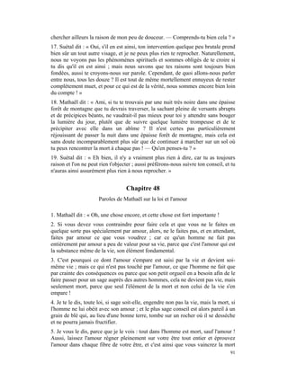 chercher ailleurs la raison de mon peu de douceur. — Comprends-tu bien cela ? »
17. Suétal dit : « Oui, s'il en est ainsi, ton intervention quelque peu brutale prend
bien sûr un tout autre visage, et je ne peux plus rien te reprocher. Naturellement,
nous ne voyons pas les phénomènes spirituels et sommes obligés de te croire si
tu dis qu'il en est ainsi ; mais nous savons que tes raisons sont toujours bien
fondées, aussi te croyons-nous sur parole. Cependant, de quoi allons-nous parler
entre nous, tous les douze ? Il est tout de même mortellement ennuyeux de rester
complètement muet, et pour ce qui est de la vérité, nous sommes encore bien loin
du compte ! »
18. Mathaël dit : « Ami, si tu te trouvais par une nuit très noire dans une épaisse
forêt de montagne que tu devrais traverser, la sachant pleine de versants abrupts
et de précipices béants, ne vaudrait-il pas mieux pour toi y attendre sans bouger
la lumière du jour, plutôt que de suivre quelque lumière trompeuse et de te
précipiter avec elle dans un abîme ? Il n'est certes pas particulièrement
réjouissant de passer la nuit dans une épaisse forêt de montagne, mais cela est
sans doute incomparablement plus sûr que de continuer à marcher sur un sol où
tu peux rencontrer la mort à chaque pas ! — Qu'en penses-tu ? »
19. Suétal dit : « Eh bien, il n'y a vraiment plus rien à dire, car tu as toujours
raison et l'on ne peut rien t'objecter ; aussi préférons-nous suivre ton conseil, et tu
n'auras ainsi assurément plus rien à nous reprocher. »


                                   Chapitre 48
                      Paroles de Mathaël sur la loi et l'amour

1. Mathaël dit : « Oh, une chose encore, et cette chose est fort importante !
2. Si vous devez vous contraindre pour faire cela et que vous ne le faites en
quelque sorte pas spécialement par amour, alors, ne le faites pas, et en attendant,
faites par amour ce que vous voudrez ; car ce qu'un homme ne fait pas
entièrement par amour a peu de valeur pour sa vie, parce que c'est l'amour qui est
la substance même de la vie, son élément fondamental.
3. C'est pourquoi ce dont l'amour s'empare est saisi par la vie et devient soi-
même vie ; mais ce qui n'est pas touché par l'amour, ce que l'homme ne fait que
par crainte des conséquences ou parce que son petit orgueil en a besoin afin de le
faire passer pour un sage auprès des autres hommes, cela ne devient pas vie, mais
seulement mort, parce que seul l'élément de la mort et non celui de la vie s'en
empare !
4. Je te le dis, toute loi, si sage soit-elle, engendre non pas la vie, mais la mort, si
l'homme ne lui obéit avec son amour ; et le plus sage conseil est alors pareil à un
grain de blé qui, au lieu d'une bonne terre, tombe sur un rocher où il se dessèche
et ne pourra jamais fructifier.
5. Je vous le dis, parce que je le vois : tout dans l'homme est mort, sauf l'amour !
Aussi, laissez l'amour régner pleinement sur votre être tout entier et éprouvez
l'amour dans chaque fibre de votre être, et c'est ainsi que vous vaincrez la mort
                                                                                     91
 