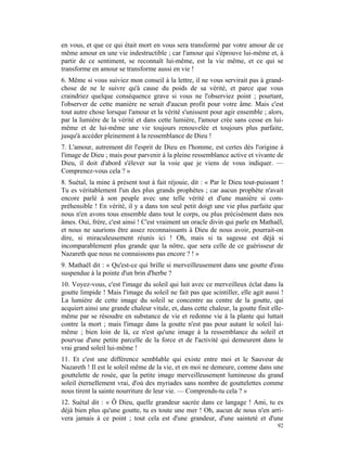 en vous, et que ce qui était mort en vous sera transformé par votre amour de ce
même amour en une vie indestructible ; car l'amour qui s'éprouve lui-même et, à
partir de ce sentiment, se reconnaît lui-même, est la vie même, et ce qui se
transforme en amour se transforme aussi en vie !
6. Même si vous suiviez mon conseil à la lettre, il ne vous servirait pas à grand-
chose de ne le suivre qu'à cause du poids de sa vérité, et parce que vous
craindriez quelque conséquence grave si vous ne l'observiez point ; pourtant,
l'observer de cette manière ne serait d'aucun profit pour votre âme. Mais c'est
tout autre chose lorsque l'amour et la vérité s'unissent pour agir ensemble ; alors,
par la lumière de la vérité et dans cette lumière, l'amour crée sans cesse en lui-
même et de lui-même une vie toujours renouvelée et toujours plus parfaite,
jusqu'à accéder pleinement à la ressemblance de Dieu !
7. L'amour, autrement dit l'esprit de Dieu en l'homme, est certes dès l'origine à
l'image de Dieu ; mais pour parvenir à la pleine ressemblance active et vivante de
Dieu, il doit d'abord s'élever sur la voie que je viens de vous indiquer. —
Comprenez-vous cela ? »
8. Suétal, la mine à présent tout à fait réjouie, dit : « Par le Dieu tout-puissant !
Tu es véritablement l'un des plus grands prophètes ; car aucun prophète n'avait
encore parlé à son peuple avec une telle vérité et d'une manière si com-
préhensible ! En vérité, il y a dans ton seul petit doigt une vie plus parfaite que
nous n'en avons tous ensemble dans tout le corps, ou plus précisément dans nos
âmes. Oui, frère, c'est ainsi ! C'est vraiment un oracle divin qui parle en Mathaël,
et nous ne saurions être assez reconnaissants à Dieu de nous avoir, pourrait-on
dire, si miraculeusement réunis ici ! Oh, mais si ta sagesse est déjà si
incomparablement plus grande que la nôtre, que sera celle de ce guérisseur de
Nazareth que nous ne connaissons pas encore ? ! »
9. Mathaël dit : « Qu'est-ce qui brille si merveilleusement dans une goutte d'eau
suspendue à la pointe d'un brin d'herbe ?
10. Voyez-vous, c'est l'image du soleil qui luit avec ce merveilleux éclat dans la
goutte limpide ! Mais l'image du soleil ne fait pas que scintiller, elle agit aussi !
La lumière de cette image du soleil se concentre au centre de la goutte, qui
acquiert ainsi une grande chaleur vitale, et, dans cette chaleur, la goutte finit elle-
même par se résoudre en substance de vie et redonne vie à la plante qui luttait
contre la mort ; mais l'image dans la goutte n'est pas pour autant le soleil lui-
même ; bien loin de là, ce n'est qu'une image à la ressemblance du soleil et
pourvue d'une petite parcelle de la force et de l'activité qui demeurent dans le
vrai grand soleil lui-même !
11. Et c'est une différence semblable qui existe entre moi et le Sauveur de
Nazareth ! Il est le soleil même de la vie, et en moi ne demeure, comme dans une
gouttelette de rosée, que la petite image merveilleusement lumineuse du grand
soleil éternellement vrai, d'où des myriades sans nombre de gouttelettes comme
nous tirent la sainte nourriture de leur vie. — Comprends-tu cela ? »
12. Suétal dit : « Ô Dieu, quelle grandeur sacrée dans ce langage ! Ami, tu es
déjà bien plus qu'une goutte, tu es toute une mer ! Oh, aucun de nous n'en arri-
vera jamais à ce point ; tout cela est d'une grandeur, d'une sainteté et d'une
                                                                                    92
 