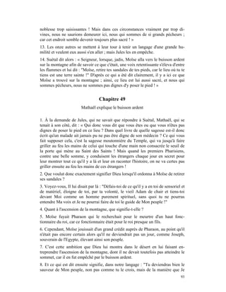 noblesse trop saisissantes ! Mais dans ces circonstances vraiment par trop di-
vines, nous ne saurions demeurer ici, nous qui sommes de si grands pécheurs ;
car cet endroit semble devenir toujours plus sacré ! »
13. Les onze autres se mettent à leur tour à tenir un langage d'une grande hu-
milité et veulent eux aussi s'en aller ; mais Jules les en empêche.
14. Suétal dit alors : « Seigneur, lorsque, jadis, Moïse alla vers le buisson ardent
sur la montagne afin de savoir ce que c'était, une voix retentissante s'éleva d'entre
les flammes et lui dit : "Moïse, retire tes sandales de tes pieds, car le lieu où tu te
tiens est une terre sainte !" D'après ce qui a été dit clairement, il y a ici ce que
Moïse a trouvé sur la montagne ; ainsi, ce lieu est lui aussi sacré, et nous qui
sommes pécheurs, nous ne sommes pas dignes d'y poser le pied ! »


                                   Chapitre 49
                         Mathaël explique le buisson ardent

1. À la demande de Jules, qui ne savait que répondre à Suétal, Mathaël, qui se
tenait à son côté, dit : « Qui donc vous dit que vous êtes ou que vous n'êtes pas
dignes de poser le pied en ce lieu ? Dans quel livre de quelle sagesse est-il donc
écrit qu'un malade ait jamais pu ne pas être digne de son médecin ? Ce qui vous
fait supposer cela, c'est la sagesse moutonnière du Temple, qui va jusqu'à faire
griller au feu les mains de celui qui touche d'une main non consacrée le seuil de
la porte qui mène au Saint des Saints ! Mais quand les premiers Pharisiens,
contre une belle somme, y conduisent les étrangers chaque jour en secret pour
leur montrer tout ce qu'il y a là et leur en raconter l'histoire, on ne va certes pas
griller ensuite au feu les mains de ces étrangers !
2. Que voulut donc exactement signifier Dieu lorsqu'il ordonna à Moïse de retirer
ses sandales ?
3. Voyez-vous, Il lui disait par là : "Défais-toi de ce qu'il y a en toi de sensoriel et
de matériel, éloigne de toi, par ta volonté, le vieil Adam de chair et tiens-toi
devant Moi comme un homme purement spirituel, sans quoi tu ne pourras
entendre Ma voix et Je ne pourrai faire de toi le guide de Mon peuple !"
4. Quant à l'ascension de la montagne, que signifie-t-elle ?
5. Moïse fuyait Pharaon qui le recherchait pour le meurtre d'un haut fonc-
tionnaire du roi, car ce fonctionnaire était pour le roi presque un fils.
6. Cependant, Moïse jouissait d'un grand crédit auprès de Pharaon, au point qu'il
n'était pas encore certain alors qu'il ne deviendrait pas un jour, comme Joseph,
souverain de l'Egypte, élevant ainsi son peuple.
7. C'est cette ambition que Dieu lui montra dans le désert en lui faisant en-
treprendre l'ascension de la montagne, dont il ne devait toutefois pas atteindre le
sommet, car il en fut empêché par le buisson ardent.
8. Et ce qui est dit ensuite signifie, dans notre langage : "Tu deviendras bien le
sauveur de Mon peuple, non pas comme tu le crois, mais de la manière que Je
                                                                                     93
 