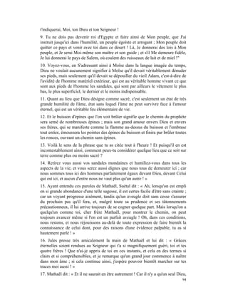 t'indiquerai, Moi, ton Dieu et ton Seigneur !
9. Tu ne dois pas devenir roi d'Egypte et faire ainsi de Mon peuple, que J'ai
instruit jusqu'ici dans l'humilité, un peuple égoïste et arrogant ; Mon peuple doit
quitter ce pays et venir avec toi dans ce désert ! Là, Je donnerai des lois à Mon
peuple, et Je serai Moi-même son maître et son guide ; et s'il Me demeure fidèle,
Je lui donnerai le pays de Salem, où coulent des ruisseaux de lait et de miel !"
10. Voyez-vous, en S'adressant ainsi à Moïse dans la langue imagée du temps,
Dieu ne voulait aucunement signifier à Moïse qu'il devait véritablement dénuder
ses pieds, mais seulement qu'il devait se dépouiller du vieil Adam, c'est-à-dire de
l'avidité de l'homme matériel extérieur, qui est au véritable homme vivant ce que
sont aux pieds de l'homme les sandales, qui sont par ailleurs le vêtement le plus
bas, le plus superficiel, le dernier et le moins indispensable.
11. Quant au lieu que Dieu désigne comme sacré, c'est seulement un état de très
grande humilité de l'âme, état sans lequel l'âme ne peut survivre face à l'amour
éternel, qui est un véritable feu élémentaire de vie.
12. Et le buisson d'épines que l'on voit brûler signifie que le chemin du prophète
sera semé de nombreuses épines ; mais son grand amour envers Dieu et envers
ses frères, qui se manifeste comme la flamme au-dessus du buisson et l'embrase
tout entier, émoussera les pointes des épines du buisson et finira par brûler toutes
les ronces, ouvrant un chemin sans épines.
13. Voilà le sens de la phrase que tu as citée tout à l'heure ! Et puisqu'il en est
incontestablement ainsi, comment peux-tu considérer quelque lieu que ce soit sur
terre comme plus ou moins sacré ?
14. Retirez vous aussi vos sandales mondaines et humiliez-vous dans tous les
aspects de la vie, et vous serez aussi dignes que nous tous de demeurer ici ; car
nous sommes tous ici des hommes parfaitement égaux devant Dieu, devant Celui
qui est ici, et aucun d'entre nous ne vaut plus qu'un autre ! »
15. Ayant entendu ces paroles de Mathaël, Suétal dit : « Ah, lorsqu'on est empli
en si grande abondance d'une telle sagesse, il est certes facile d'être sans crainte ;
car un voyant progresse aisément, tandis qu'un aveugle doit sans cesse s'assurer
du prochain pas qu'il fera, et, malgré toute sa prudence et ses tâtonnements
précautionneux, il lui arrive toujours de se cogner quelque part. Mais lorsqu'on a
quelqu'un comme toi, cher frère Mathaël, pour montrer le chemin, on peut
toujours avancer même si l'on est un parfait aveugle ! Oh, dans ces conditions,
nous restons, et nous réjouissons au-delà de toute expression de faire bientôt la
connaissance de celui dont, pour des raisons d'une évidence palpable, tu as si
hautement parlé ! »
16. Jules presse très amicalement la main de Mathaël et lui dit : « Grâces
éternelles soient rendues au Seigneur qui t'a si magnifiquement guéri, toi et tes
quatre frères ! Que n'ai-je appris de toi en ces instants, et cela en des termes si
clairs et si compréhensibles, et je remarque qu'un grand jour commence à naître
dans mon âme ; si cela continue ainsi, j'espère pouvoir bientôt marcher sur tes
traces moi aussi ! »
17. Mathaël dit : « Et il ne saurait en être autrement ! Car il n'y a qu'un seul Dieu,
                                                                                   94
 