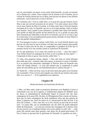 une vie, une lumière, un amour, et une seule vérité éternelle ; et cette vie terrestre
est le chemin qui y mène. Nous sommes nés de l'amour et de la lumière, par la
volonté de l'amour éternel qui est en Dieu, pour devenir un amour et une lumière
autonomes ; nous le pouvons, et nous le devons !
18. Comment cela ? Vois-tu, noble frère, ce ne peut être que par l'amour envers
Dieu et par une activité incessante de cet amour ! Car notre amour envers Dieu
est en nous l'amour de Dieu Lui-même, et il mène notre âme à l'activité toujours
croissante de la vraie vie éternelle, qui est en soi la plus parfaite vérité et la plus
pure lumière. Ainsi, quand le jour commence à poindre dans l'âme d'un homme,
c'est qu'elle est déjà très proche du but éternel de la vie ei qu'elle ne peut plus
faire autrement que d'atteindre ce but de la vie éternelle, qui est en soi tout ce que
la vie parvenue à son accomplissement pourra jamais atteindre en toute liberté et
dans une parfaite indépendance !
19. C'est pourquoi tu peux te réjouir, noble frère, car il sera bientôt donné à ton
âme de voir elle aussi ce que la mienne voit dans une clarté toujours plus grande
! Et dans le plein jour de ton âme, tu comprendras la grandeur de Celui que tu
nommes encore avec une certaine crainte le "guérisseur de Nazareth".
20. En tant qu'homme, Il est certes fait comme toi et moi — mais Son esprit !
Tout l'infini éternel est imprégné de la force et de la lumière de Son esprit ! —
Comprends-tu bien ce que je viens de dire, noble frère ? »
21. Jules, ému jusqu'aux larmes, répond : « Oui, cher frère en vérité tellement
plus noble que moi ; vraiment, dans mon amour, je pourrais te serrer à t'étouffer,
et je ne pourrai plus désormais contempler le Sauveur Jésus de Nazareth sans
verser des larmes d'amour ; ce n'est qu'à présent que je comprends le grand
amour de cette fillette qui ne veut littéralement plus Le quitter d'un pas ! »
22. Suétal dit : « Dieu soit loué, nous ne devrions donc plus guère avoir de peine
à le reconnaître ! Nous n'avons qu'à regarder aux côtés de qui marche cette jeune
fille, et ce sera lui !» — Et ils regardèrent avec attention.


                                   Chapitre 50
                   Doutes des douze sur la personne du Sauveur

1. Mais, sur Mon ordre, Jarah se promenait désormais avec Raphaël et Josoé et
s'entretenait avec eux de la sagesse si soudainement apparue de Mathaël, aussi
les douze se demandaient-ils doublement lequel Je pouvais être des deux
compagnons de la jeune fille. De plus, ils M'imaginaient bien comme un homme,
alors que les deux compagnons de Jarah semblaient n'être que des garçons de
douze à quatorze ans, aussi les douze ne s'y retrouvaient-ils plus du tout. L'un
d'eux dit à Suétal : « Ami, cette fois, tu as crié victoire un peu trop tôt en notre
nom ! La jeune fille, qui est probablement une des filles du grand aubergiste
Ebahi de Génézareth — car nous qui sommes des montagnes de ce district, nous
l'avons souvent vue à l'auberge lorsque nous avions affaire en cette ville —, cette
jeune fille marche entre deux garçons, sans doute fils du grand gouverneur. Ni
l'un ni l'autre ne peuvent être le guérisseur de Nazareth. La question est donc :
                                                                                    95
 