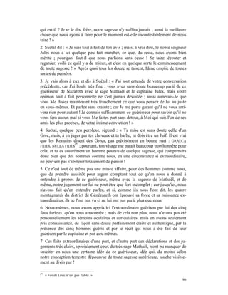 qui est-il ? Je te le dis, frère, notre sagesse n'y suffira jamais ; aussi la meilleure
chose que nous ayons à faire pour le moment est-elle incontestablement de nous
taire ! »
2. Suétal dit : « Je suis tout à fait de ton avis ; mais, à vrai dire, le noble seigneur
Jules nous a ici quelque peu fait marcher, ce que, du reste, nous avons bien
mérité ; pourquoi faut-il que nous parlions sans cesse ! Se taire, écouter et
regarder, voilà ce qu'il y a de mieux, et c'est en quelque sorte le commencement
de toute sagesse ! » Après quoi tous les douze se taisent, l'âme emplie de toutes
sortes de pensées.
3. Je vais alors à eux et dis à Suétal : « J'ai tout entendu de votre conversation
précédente, car J'ai l'ouïe très fine ; vous avez sans doute beaucoup parlé de ce
guérisseur de Nazareth avec le sage Mathaël et le capitaine Jules, mais votre
opinion tout à fait personnelle ne s'est jamais dévoilée ; aussi aimerais-Je que
vous Me disiez maintenant très franchement ce que vous pensez de lui au juste
en vous-mêmes. Et parlez sans crainte ; car Je me porte garant qu'il ne vous arri-
vera rien pour autant ! Je connais suffisamment ce guérisseur pour savoir qu'il ne
vous fera aucun mal si vous Me faites part sans détour, à Moi qui suis l'un de ses
amis les plus proches, de votre intime conviction ! »
4. Suétal, quelque peu perplexe, répond : « Ta mise est sans doute celle d'un
Grec, mais, à en juger par tes cheveux et ta barbe, tu dois être un Juif. Il est vrai
que les Romains disent des Grecs, pas précisément en bonne part : GRAECA
                     (*)
FIDES, NULLA FIDES ; pourtant, ton visage me paraît beaucoup trop honnête pour
cela, et tu es assurément un homme pourvu de quelque sagesse, qui comprendra
donc bien que des hommes comme nous, en une circonstance si extraordinaire,
ne peuvent pas s'abstenir totalement de penser !
5. Ce n'est tout de même pas une mince affaire, pour des hommes comme nous,
que de prendre aussitôt pour argent comptant tout ce qu'on nous a donné à
entendre à propos de ce guérisseur, même avec la sagesse de Mathaël, et de
même, notre jugement sur lui ne peut être que fort incomplet ; car jusqu'ici, nous
n'avons fait qu'en entendre parler, et si, comme ils nous l'ont dit, les quatre
montagnards du district de Génézareth ont éprouvé sa force et sa puissance ex-
traordinaires, ils ne l'ont pas vu et ne lui ont pas parlé plus que nous.
6. Nous-mêmes, nous avons appris ici l'extraordinaire guérison par lui des cinq
fous furieux, qu'on nous a racontée ; mais de cela non plus, nous n'avons pas été
personnellement les témoins oculaires et auriculaires, mais en avons seulement
pris connaissance, de façon sans doute parfaitement claire et authentique, par la
présence des cinq hommes guéris et par le récit qui nous a été fait de leur
guérison par le capitaine et par eux-mêmes.
7. Ces faits extraordinaires d'une part, et d'autre part des déclarations et des ju-
gements très clairs, spécialement ceux du très sage Mathaël, n'ont pu manquer de
susciter en nous une certaine idée de ce guérisseur, idée qui, du moins selon
notre conception terrestre dépourvue de toute sagesse supérieure, touche visible-
ment au divin pur !

(*)
      « Foi de Grec n’est pas fiable. »
                                                                                     96
 