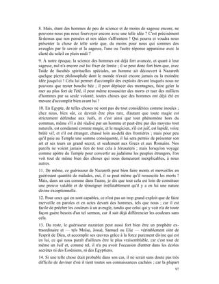 8. Mais, étant des hommes de peu de science et de moins de sagesse encore, ne
pouvons-nous pas nous fourvoyer encore avec une telle idée ? C'est précisément
là-dessus que nos pensées et nos idées s'affrontent ! Qui pourra et voudra nous
présenter la chose de telle sorte que, du moins pour nous qui sommes des
aveugles par le savoir et la sagesse, l'une ou l'autre réponse apparaisse avec la
clarté du soleil en plein midi ?
9. À notre époque, la science des hommes est déjà fort avancée, et quant à leur
sagesse, nul n'a encore osé lui fixer de limite ; il se peut donc fort bien que, avec
l'aide de facultés spirituelles spéciales, un homme ait découvert à Nazareth
quelque pierre philosophale dont le monde n'avait encore jamais eu la moindre
idée jusqu'ici ! Cela lui permet d'accomplir des exploits devant lesquels nous ne
pouvons que rester bouche bée ; il peut déplacer des montagnes, faire geler la
mer au plus fort de l'été, il peut même ressusciter des morts et tuer des milliers
d'hommes par sa seule volonté, toutes choses que des hommes ont déjà été en
mesure d'accomplir bien avant lui !
10. En Egypte, de telles choses ne sont pas du tout considérées comme inouïes ;
chez nous, bien sûr, ce devrait être plus rare, d'autant que toute magie est
strictement défendue aux Juifs, et c'est ainsi que tout phénomène hors du
commun, même s'il a été réalisé par un homme et peut-être par des moyens tout
naturels, est condamné comme magie, et le magicien, s'il est juif, est lapidé, voire
brûlé vif, et s'il est étranger, chassé loin au-delà des frontières ; mais pour peu
qu'il paie au Temple une somme conséquente, il lui sera permis de présenter son
art et ses tours en grand secret, et seulement aux Grecs et aux Romains. Nos
pareils ne voient jamais rien de tout cela à Jérusalem ; mais lorsqu'on voyage
comme apôtre du Temple pour convertir au judaïsme les peuples étrangers, l'on
voit tout de même bien des choses qui nous demeurent inexplicables, à nous
autres.
11. De même, ce guérisseur de Nazareth peut bien faire monts et merveilles en
guérissant quantité de malades, oui, il se peut même qu'il ressuscite les morts !
Mais, dans un cas comme dans l'autre, je dis que tout cela est loin de constituer
une preuve valable et de témoigner irréfutablement qu'il y a en lui une nature
divine exceptionnelle.
12. Pour ceux qui en sont capables, ce n'est pas un trop grand exploit que de faire
merveille en paroles et en actes devant des hommes, tels que nous ; car il est
facile de prêcher les couleurs à un aveugle, tandis que celui qui y voit n'a de toute
façon guère besoin d'un tel sermon, car il sait déjà différencier les couleurs sans
cela.
13. Du reste, le guérisseur nazaréen peut aussi fort bien être un prophète ex-
traordinaire et — tels Moïse, Josué, Samuel ou Elie — véritablement oint de
l'esprit de Dieu, et accomplir ses œuvres grâce à la force purement divine qui est
en lui, ce qui nous paraît d'ailleurs être le plus vraisemblable, car c'est tout de
même un Juif et, comme tel, il n'a pu avoir l'occasion d'entrer dans les écoles
secrètes ni des Esséniens, ni des Egyptiens.
14. Si une telle chose était probable dans son cas, il ne serait sans doute pas très
difficile de deviner d'où il tient toutes ses connaissances cachées ; car la plupart
                                                                                  97
 