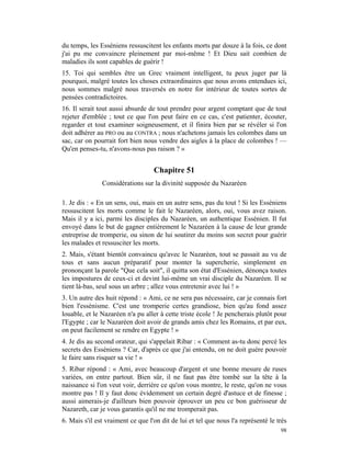 du temps, les Esséniens ressuscitent les enfants morts par douze à la fois, ce dont
j'ai pu me convaincre pleinement par moi-même ! Et Dieu sait combien de
maladies ils sont capables de guérir !
15. Toi qui sembles être un Grec vraiment intelligent, tu peux juger par là
pourquoi, malgré toutes les choses extraordinaires que nous avons entendues ici,
nous sommes malgré nous traversés en notre for intérieur de toutes sortes de
pensées contradictoires.
16. Il serait tout aussi absurde de tout prendre pour argent comptant que de tout
rejeter d'emblée ; tout ce que l'on peut faire en ce cas, c'est patienter, écouter,
regarder et tout examiner soigneusement, et il finira bien par se révéler si l'on
doit adhérer au PRO ou au CONTRA ; nous n'achetons jamais les colombes dans un
sac, car on pourrait fort bien nous vendre des aigles à la place de colombes ! —
Qu'en penses-tu, n'avons-nous pas raison ? »


                                   Chapitre 51
               Considérations sur la divinité supposée du Nazaréen

1. Je dis : « En un sens, oui, mais en un autre sens, pas du tout ! Si les Esséniens
ressuscitent les morts comme le fait le Nazaréen, alors, oui, vous avez raison.
Mais il y a ici, parmi les disciples du Nazaréen, un authentique Essénien. Il fut
envoyé dans le but de gagner entièrement le Nazaréen à la cause de leur grande
entreprise de tromperie, ou sinon de lui soutirer du moins son secret pour guérir
les malades et ressusciter les morts.
2. Mais, s'étant bientôt convaincu qu'avec le Nazaréen, tout se passait au vu de
tous et sans aucun préparatif pour monter la supercherie, simplement en
prononçant la parole "Que cela soit", il quitta son état d'Essénien, dénonça toutes
les impostures de ceux-ci et devint lui-même un vrai disciple du Nazaréen. Il se
tient là-bas, seul sous un arbre ; allez vous entretenir avec lui ! »
3. Un autre des huit répond : « Ami, ce ne sera pas nécessaire, car je connais fort
bien l'essénisme. C'est une tromperie certes grandiose, bien qu'au fond assez
louable, et le Nazaréen n'a pu aller à cette triste école ! Je pencherais plutôt pour
l'Egypte ; car le Nazaréen doit avoir de grands amis chez les Romains, et par eux,
on peut facilement se rendre en Egypte ! »
4. Je dis au second orateur, qui s'appelait Ribar : « Comment as-tu donc percé les
secrets des Esséniens ? Car, d'après ce que j'ai entendu, on ne doit guère pouvoir
le faire sans risquer sa vie ! »
5. Ribar répond : « Ami, avec beaucoup d'argent et une bonne mesure de ruses
variées, on entre partout. Bien sûr, il ne faut pas être tombé sur la tête à la
naissance si l'on veut voir, derrière ce qu'on vous montre, le reste, qu'on ne vous
montre pas ! Il y faut donc évidemment un certain degré d'astuce et de finesse ;
aussi aimerais-je d'ailleurs bien pouvoir éprouver un peu ce bon guérisseur de
Nazareth, car je vous garantis qu'il ne me tromperait pas.
6. Mais s'il est vraiment ce que l'on dit de lui et tel que nous l'a représenté le très
                                                                                    98
 