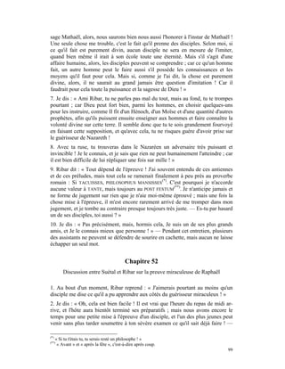 sage Mathaël, alors, nous saurons bien nous aussi l'honorer à l'instar de Mathaël !
Une seule chose me trouble, c'est le fait qu'il prenne des disciples. Selon moi, si
ce qu'il fait est purement divin, aucun disciple ne sera en mesure de l'imiter,
quand bien même il irait à son école toute une éternité. Mais s'il s'agit d'une
affaire humaine, alors, les disciples peuvent se comprendre ; car ce qu'un homme
fait, un autre homme peut le faire aussi s'il possède les connaissances et les
moyens qu'il faut pour cela. Mais si, comme je l'ai dit, la chose est purement
divine, alors, il ne saurait au grand jamais être question d'imitation ! Car il
faudrait pour cela toute la puissance et la sagesse de Dieu ! »
7. Je dis : « Ami Ribar, tu ne parles pas mal du tout, mais au fond, tu te trompes
pourtant ; car Dieu peut fort bien, parmi les hommes, en choisir quelques-uns
pour les instruire, comme Il fit d'un Hénoch, d'un Moïse et d'une quantité d'autres
prophètes, afin qu'ils puissent ensuite enseigner aux hommes et faire connaître la
volonté divine sur cette terre. Il semble donc que tu te sois grandement fourvoyé
en faisant cette supposition, et qu'avec cela, tu ne risques guère d'avoir prise sur
le guérisseur de Nazareth !
8. Avec ta ruse, tu trouveras dans le Nazaréen un adversaire très puissant et
invincible ! Je le connais, et je sais que rien ne peut humainement l'atteindre ; car
il est bien difficile de lui répliquer une fois sur mille ! »
9. Ribar dit : « Tout dépend de l'épreuve ! J'ai souvent entendu de ces antiennes
et de ces préludes, mais tout cela se ramenait finalement à peu près au proverbe
romain : Si TACUISSES, PHILOSOPHUS MANSISSES(*). C'est pourquoi je n'accorde
aucune valeur à TANTE, mais toujours au POST FESTUM(**). Je n'anticipe jamais et
ne forme de jugement sur rien que je n'aie moi-même éprouvé ; mais une fois la
chose mise à l'épreuve, il m'est encore rarement arrivé de me tromper dans mon
jugement, et je tombe au contraire presque toujours très juste. — Es-tu par hasard
un de ses disciples, toi aussi ? »
10. Je dis : « Pas précisément, mais, hormis cela, Je suis un de ses plus grands
amis, et Je le connais mieux que personne ! » — Pendant cet entretien, plusieurs
des assistants ne peuvent se défendre de sourire en cachette, mais aucun ne laisse
échapper un seul mot.


                                             Chapitre 52
          Discussion entre Suétal et Ribar sur la preuve miraculeuse de Raphaël

1. Au bout d'un moment, Ribar reprend : « J'aimerais pourtant au moins qu'un
disciple me dise ce qu'il a pu apprendre aux côtés du guérisseur miraculeux ! »
2. Je dis : « Oh, cela est bien facile ! Il est vrai que l'heure du repas de midi ar-
rive, et l'hôte aura bientôt terminé ses préparatifs ; mais nous avons encore le
temps pour une petite mise à l'épreuve d'un disciple, et l'un des plus jeunes peut
venir sans plus tarder soumettre à ton sévère examen ce qu'il sait déjà faire ! —

(*)
      « Si tu t'étais tu, tu serais resté un philosophe ! »
(**)
       « Avant » et « après la fête », c'est-à-dire après coup.
                                                                                  99
 