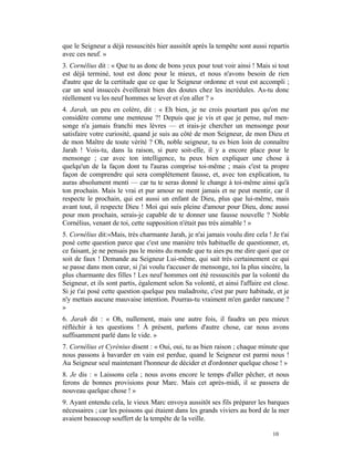 que le Seigneur a déjà ressuscités hier aussitôt après la tempête sont aussi repartis
avec ces neuf. »
3. Cornélius dit : « Que tu as donc de bons yeux pour tout voir ainsi ! Mais si tout
est déjà terminé, tout est donc pour le mieux, et nous n'avons besoin de rien
d'autre que de la certitude que ce que le Seigneur ordonne et veut est accompli ;
car un seul insuccès éveillerait bien des doutes chez les incrédules. As-tu donc
réellement vu les neuf hommes se lever et s'en aller ? »
4. Jarah, un peu en colère, dit : « Eh bien, je ne crois pourtant pas qu'on me
considère comme une menteuse ?! Depuis que je vis et que je pense, nul men-
songe n'a jamais franchi mes lèvres — et irais-je chercher un mensonge pour
satisfaire votre curiosité, quand je suis au côté de mon Seigneur, de mon Dieu et
de mon Maître de toute vérité ? Oh, noble seigneur, tu es bien loin de connaître
Jarah ! Vois-tu, dans la raison, si pure soit-elle, il y a encore place pour le
mensonge ; car avec ton intelligence, tu peux bien expliquer une chose à
quelqu'un de la façon dont tu l'auras comprise toi-même ; mais c'est ta propre
façon de comprendre qui sera complètement fausse, et, avec ton explication, tu
auras absolument menti — car tu te seras donné le change à toi-même ainsi qu'à
ton prochain. Mais le vrai et pur amour ne ment jamais et ne peut mentir, car il
respecte le prochain, qui est aussi un enfant de Dieu, plus que lui-même, mais
avant tout, il respecte Dieu ! Moi qui suis pleine d'amour pour Dieu, donc aussi
pour mon prochain, serais-je capable de te donner une fausse nouvelle ? Noble
Cornélius, venant de toi, cette supposition n'était pas très aimable ! »
5. Cornélius dit:«Mais, très charmante Jarah, je n'ai jamais voulu dire cela ! Je t'ai
posé cette question parce que c'est une manière très habituelle de questionner, et,
ce faisant, je ne pensais pas le moins du monde que tu aies pu me dire quoi que ce
soit de faux ! Demande au Seigneur Lui-même, qui sait très certainement ce qui
se passe dans mon cœur, si j'ai voulu t'accuser de mensonge, toi la plus sincère, la
plus charmante des filles ! Les neuf hommes ont été ressuscités par la volonté du
Seigneur, et ils sont partis, également selon Sa volonté, et ainsi l'affaire est close.
Si je t'ai posé cette question quelque peu maladroite, c'est par pure habitude, et je
n'y mettais aucune mauvaise intention. Pourras-tu vraiment m'en garder rancune ?
»
6. Jarah dit : « Oh, nullement, mais une autre fois, il faudra un peu mieux
réfléchir à tes questions ! À présent, parlons d'autre chose, car nous avons
suffisamment parlé dans le vide. »
7. Cornélius et Cyrénius disent : « Oui, oui, tu as bien raison ; chaque minute que
nous passons à bavarder en vain est perdue, quand le Seigneur est parmi nous !
Au Seigneur seul maintenant l'honneur de décider et d'ordonner quelque chose ! »
8. Je dis : « Laissons cela ; nous avons encore le temps d'aller pêcher, et nous
ferons de bonnes provisions pour Marc. Mais cet après-midi, il se passera de
nouveau quelque chose ! »
9. Ayant entendu cela, le vieux Marc envoya aussitôt ses fils préparer les barques
nécessaires ; car les poissons qui étaient dans les grands viviers au bord de la mer
avaient beaucoup souffert de la tempête de la veille.

                                                                                10
 