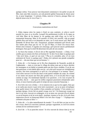 quelque sottise. Vous pouvez tout doucement commencer à lui parler un peu de
Moi, mais sans hâte excessive, car cela pourrait gâcher beaucoup de choses pour
lui, et pour longtemps ! À présent, Zinka, mets-toi à l'œuvre, puisque Marc est
déjà de retour avec le vin et l'eau ! »


                                    Chapitre 59
                         Convictions matérialistes de Zorel

1. Zinka imposa alors les mains à Zorel en sens contraire, et celui-ci ouvrit
aussitôt les yeux et se réveilla. Lorsqu'il fut parfaitement éveillé, Je fis signe au
vieil hôte Marc de lui donner le vin quelque peu mêlé d'eau, car la soif le
tourmentait beaucoup. Marc le fit aussitôt, et Zorel, très assoiffé, vida un grand
gobelet d'un seul trait et en demanda un autre, car il avait encore soif. Marc Me
demanda s'il devait faire cela. J'acquiesçai, ajoutant seulement qu'il devait cette
fois mettre plus d'eau que de vin. Ce que fit Marc, et Zorel s'en trouva bien.
S'étant ainsi restauré, il regarda son entourage, qu'il pouvait encore parfaitement
distinguer, bien que le soleil fût désormais très près de son coucher.
2. Au bout d'un instant, il (Zorel) dit en Me regardant fixement : « Zinka, il me
semble que je connais très bien cet homme-là ! Je dois l'avoir déjà vu quelque part
! Qui est-il donc, et quel est son nom ? Plus je le considère, plus vif est mon
sentiment de l'avoir vu quelque part ! Zinka, j'ai à présent une grande sympathie
pour toi — dis-moi donc qui est cet homme ! »
3. Zinka dit : « Cet homme est le fils d'un charpentier de Nazareth, au-delà de
Capharnaüm — mais ce n'est pas le village du même nom qui se trouve derrière
les montagnes et est habité en grande partie par des Grecs sordides. Il est de son
état guérisseur, et très habile dans son art ; car celui qu'il secourt est véritablement
secouru. Son nom correspond à ce qu'il est, c'est pourquoi il se nomme "Jésus",
c'est-à-dire sauveur à la fois des âmes et des parties malades du corps. Sa volonté
et ses mains ont encore une bien plus grande force, et il est de plus bon et sage
comme un ange. J'ai maintenant répondu à tes questions ; si lu veux en poser de
nouvelles, fais-le — sans quoi les nobles seigneurs pourraient entreprendre autre
chose, et nous n'aurions plus guère le temps de nous concerter beaucoup. »
4. Zorel dit à mi-voix à Zinka : « Je te remercie de ce que tu m'as appris, bien que
je ne sache pas encore à quoi m'en tenir exactement ; car je ne peux m'expliquer
pour quelle raison il me semble si bien connaître cet homme ! C'est comme si, à
quelque époque, j'avais fait un grand voyage avec lui ! J'ai beaucoup voyagé sur
mer et sur terre, souvent en compagnie, et je ne peux me souvenir d'avoir jamais
vu un tel homme ni de lui avoir parlé ; pourtant, comme je l'ai dit, j'ai la très forte
impression d'avoir eu beaucoup affaire à lui lors d'un voyage ! — Explique-moi
comment cela peut se faire ! »
5. Zinka dit : « Le plus naturellement du monde ! Tu as dû faire un jour un rêve
très vivace, dont tu te souviens à présent, quoique vaguement, et c'est là la raison
certaine de ton sentiment actuel ! »
6. Zorel dit : « Tu as peut-être raison ! Je rêve souvent de choses dont je ne me
                                                                                100
 