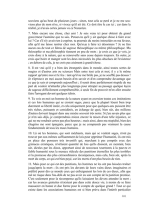 souviens qu'au bout de plusieurs jours ; sinon, tout cela se perd et je ne me sou-
viens plus de mon rêve, si vivace qu'il ait été. Ce doit être le cas ici ; car dans la
réalité, je n'avais certes jamais vu ce Nazaréen.
7. Mais encore une chose, cher ami ! Je suis venu ici pour obtenir du grand
gouverneur l'aumône que tu sais. Penses-tu qu'il y ait quelque chose à faire avec
lui ? Car s'il n'y avait rien à espérer, tu pourrais du moins intercéder en ma faveur,
afin qu'il me laisse rentrer chez moi. Qu'ai-je à faire ici désormais ? Je ne fais
aucun cas de tout ce fatras de sagesse théosophique ou même philosophique. Ma
théosophie et ma philosophie tiennent en peu de mots : je crois ce que je vois, je
crois donc à la nature, qui se renouvelle sans cesse depuis toujours. En outre, je
crois que boire et manger sont les deux nécessités les plus absolues de l'existence
; en dehors de cela, je ne crois pas aisément à grand-chose.
8. Il est vrai qu'il y a bien des étrangetés dans le monde, ainsi toutes sortes de
magies et d'autres arts ou sciences Mais entre tout cela et moi, il y a le même
rapport qu'entre moi et le feu : tant qu'il ne me brûle pas, je ne souffle pas dessus !
Je n'éprouve en moi aucun besoin d'en savoir et d'en comprendre davantage que
ce que je sais et comprends aujourd'hui ; il serait donc parfaitement stupide de ma
part de vouloir m'attarder plus longtemps pour attraper au passage quelque leçon
de sagesse difficilement compréhensible, à seule fin de pouvoir m'en aller ensuite
faire l'arrogant devant quelques idiots.
9. Tu vois en moi un homme de la nature ayant en aversion toutes ces institutions
et ces lois humaines qui se croient sages, parce que la plupart lèsent bien trop
durement sa liberté innée, et cela uniquement pour que quelques-uns puissent être
très riches, puissants et considérés, en échange de quoi, bien sûr, des millions
d'autres doivent languir dans une misère souvent très noire. Si j'en savais plus que
je n'en sais déjà, je comprendrais mieux encore la raison d'une telle injustice, ce
qui ne me rendrait certes pas plus heureux ; mais ainsi, dans ma stupidité, bien des
chagrins me sont épargnés, parce que je ne comprends pas vraiment la cause
fondamentale de tous les maux humains.
10. Là où les hommes, qui sont méchants, mais qui se veulent sages, n'ont pu
trouver par eux-mêmes suffisamment de lois pour opprimer l'humanité, ils ont mis
en place des penseurs très inventifs qui, marchant à pas comptés avec des
grimaces extatiques, révélaient quantité de lois qu'ils disaient, en mentant, bien
sûr, dictées par les dieux, apportant ainsi de nouveaux tourments à la pauvre et
faible humanité sous la menace ridicule des punitions éternelles les plus terribles
et la promesse des plus extraordinaires récompenses, mais cela, bien sûr, après la
mort du corps, ce qui est bien payé, car les morts n'ont plus besoin de rien.
11. Mais pour ce qui est des punitions, les hommes ne les ont pas laissées traîner
jusqu'après la mort ; ils ont pris les devants de leurs vains dieux imaginaires et
préféré punir dès ce monde ceux qui enfreignaient les lois de ces dieux, afin que
nul ne risque dans l'au-delà de ne pas avoir eu son compte de la punition promise.
C'est seulement pour la récompense qu'ils laissaient les dévots attendre la mort ;
car les avances gratuites n'existent pas dans cette douce vie, à moins de se faire
massacrer en bonne et due forme pour le compte de quelque grand ! Tout ce qui
existe dans les associations humaines est si bien prévu dans l'intérêt particulier

                                                                               101
 