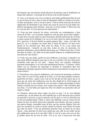 des hommes que tout homme lucide découvre du premier coup le fondement sur
lequel elles reposent : le principe de loi divine et de société humaine !
12. Ami, si un homme veut vivre en étant le seul maître parfaitement libre de tout
ce qui est beau sur terre, alors le reste de l'humanité, faible en volonté et en force,
n'a plus qu'à pleurer, avec le sol qui la porte ! Cela ne ferait certes pas de mal aux
oppresseurs de l'humanité et aux tyrans sans cœur de recevoir un jour [dans l'au-
delà] la récompense qu'ils méritent ; mais qui va la leur donner ?! Bref, tout cela
ne veut rien dire ! Ce n'est qu'un jeu de marionnettes !
13. Celui qui peut s'asservir les autres, c'est-à-dire ses contemporains, a bien
raison de le faire ; car un homme stupide ne vaut pas plus qu'un chien stupide !
Un plus fort et un plus malin n'a qu'à l'assommer, prendre possession de ses biens
et tenter ensuite de les défendre à la vie et à la mort contre les mains étrangères !
S'il y parvient, il devient bientôt un grand seigneur libre ; sinon, c'est bien fait
pour lui, car il a entrepris une chose dont il aurait dû prévoir, s'il était avisé,
qu'elle ne lui réussirait pas. Bref, pour les idiots, il n'y a pas mieux que
l'anéantissement ; lorsqu'ils ne sont plus, toutes les lois, les poursuites, les
punitions inhumaines cessent définitivement pour eux ! Plutôt ne pas être, s'il faut
être dans la misère ; dix mille ans du plus parfait bonheur ne compenseraient pas
une heure de vraie misère !
14. Voilà, cher ami Zinka, quelle est mon inoffensive conviction, à laquelle il est
sans doute difficile d'opposer quoi que ce soit en ce monde. C'est une vérité qu'on
n'entendra nulle part de nos jours : chacun berce son existence d'illusions
purement mensongères, et se croit ainsi parfaitement heureux ! À d'autres ! Qu'ils
aillent voir au royaume du mensonge et chercher la consolation dans leur
imagination fantasque quand la misère commencera à leur piétiner la nuque de ses
talons d'airain !
15. Étourdissez-vous, pauvres malheureux, avec le pavot du mensonge, et dormez
toute votre vie sous le doux poids de la folie, et si cela rend quelqu'un heureux,
grand bien lui fasse ; quant à moi, cela ne me fait pas de bien, parce que je ne
peux que me sentir très malheureux sous les ailes d'aigle de la vérité lorsque, du
plus haut du ciel, je suis contraint de voir, de sentir et même d'escompter la chute
toujours mortelle qui me menace, moi comme mes pareils ! Qui m'arrêtera dans
ma chute, si le lien lâche par lequel ma folie m'a attaché aux puissantes ailes de
l'aigle se rompt?
16. Hommes, laissez-moi donc ronger ma proie en paix ! Je ne vous dérange
vraiment pas ; ne me donnez de votre superflu que ce qu'il faut pour que je puisse
me procurer à nouveau ce que le mauvais sort m'a pris, et vous ne trouverez pas
en moi un mendiant ingrat ! Mais si, selon votre habitude, vous ne voulez rien me
donner du tout, du moins laissez-moi reprendre mon chemin, afin que je puisse,
moi pauvre bougre, rassembler assez de bois, par des moyens illégaux, bien sûr,
pour me construire ne serait-ce qu'une cabane de fortune, aussi bonne du moins
que celle du castor ! Vous me permettrez peut-être l'une ou l'autre de ces deux
choses ; mais peut-être ne ferez-vous même pas cela, afin de me rendre encore
plus malheureux que je ne le suis déjà ! Mais si c'est là ce que vous avez en tête,
je préfère qu'on me tue tout de suite ! Car je ne veux à aucun prix être plus

                                                                               102
 
