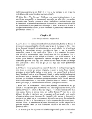 malheureux que je ne le suis déjà ! Et si vous ne me tuez pas, je sais ce qui me
reste à faire, et je verrai bien à me tuer moi-même ! »
17. Zinka dit : « N'en fais rien ! D'ailleurs, avec toutes tes connaissances et ton
expérience remarquable, tu n'auras pas à accomplir une telle folie ; car pendant
que tu dormais, Cyrénius a pourvu au mieux à tes intérêts — mais seulement pour
le moment où tu comprendras que ce que tu considères à présent comme la vérité
est précisément le plus grand des mensonges ! Ainsi, ne te soucie de rien et
accepte une meilleure doctrine, et alors seulement tu pourras être véritablement et
parfaitement heureux ! »


                                   Chapitre 60
                       Zorel critique la morale et l'éducation

1. Zorel dit : « Tes paroles me semblent vraiment amicales, bonnes et douces, et
je suis convaincu que tu parles selon ton cœur et que la chose peut se faire ; mais
je me demande bien quelle est cette doctrine que je dois adopter et à la lumière de
laquelle je reconnaîtrais comme complètement faux ce que je considère
aujourd'hui comme la plus grande vérité ! Deux et deux ensemble font quatre,
c'est une vérité mathématique contre laquelle tous les cieux ne peuvent rien, et
aucune autre doctrine ne peut infliger un démenti à cette vérité éternelle ! Si je
n'étais qu'un imbécile superstitieux capable d'accepter que deux et deux
additionnés puissent faire sept, il est certain qu'il me serait possible de changer
mes convictions ; mais avec ce que je sais déjà, cela m'est parfaitement
impossible !
2. Qu'il doive exister quelque force originelle éternelle et intelligente de laquelle
sont issus au moins les germes originels, ou pour le moins leurs premiers
principes, la raison la plus logique ne peut le nier ; car pour qu'il y ait le deux, il
faut d'abord qu'il y ait eu le un. Mais quel ridicule et quelle stupidité de la part de
ces hommes sots et aveugles qui s'imaginent celte force originelle — qui doit
pourtant être distribuée et répandue également dans tout l'infini éternel, pour que
son action fondamentale se fasse sentir également dans tout l'infini — sous une
forme quelconque, et surtout une forme humaine, voire parfois bestiale !
3. Si les Juifs s'en étaient tenus à leur doctrine première, c'étaient encore eux qui
avaient la conception la plus raisonnable d'une force originelle universelle, qu'ils
appelaient "Yahvé" ; car on dit dans leur religion : "Tu ne dois te représenter Dieu
sous aucune forme, et encore moins en sculpter l'image !" Mais ils se sont
éloignés de cela, et à présent, leurs synagogues et leurs temples sont remplis
d'images et d'ornements, ils croient les choses les plus ineptes, et leurs prêtres
punissent tout adepte qui ne veut pas croire à ce qu'ils enseignent. Ils se disent les
serviteurs de Dieu et se font rendre pour cela les honneurs les plus extravagants ;
mais ce faisant, ils tourmentent la pauvre humanité par tous les moyens qu'ils
peuvent imaginer. Dans de telles conditions, devrais-je me faire Juif ? Non,
jamais de la vie !
4. On dit bien qu'ils ont reçu leurs lois de Dieu en personne, qui les leur a données
                                                                               103
 