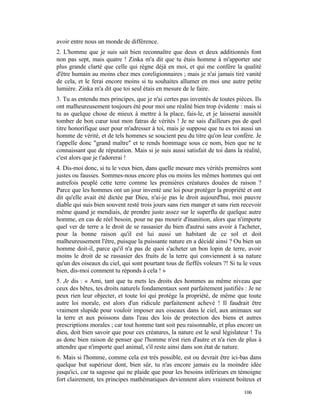 avoir entre nous un monde de différence.
2. L'homme que je suis sait bien reconnaître que deux et deux additionnés font
non pas sept, mais quatre ! Zinka m'a dit que tu étais homme à m'apporter une
plus grande clarté que celle qui règne déjà en moi, et qui me confère la qualité
d'être humain au moins chez mes coreligionnaires ; mais je n'ai jamais tiré vanité
de cela, et le ferai encore moins si tu souhaites allumer en moi une autre petite
lumière. Zinka m'a dit que toi seul étais en mesure de le faire.
3. Tu as entendu mes principes, que je n'ai certes pas inventés de toutes pièces. Ils
ont malheureusement toujours été pour moi une réalité bien trop évidente : mais si
tu as quelque chose de mieux à mettre à la place, fais-le, et je laisserai aussitôt
tomber de bon cœur tout mon fatras de vérités ! Je ne sais d'ailleurs pas de quel
titre honorifique user pour m'adresser à toi, mais je suppose que tu es toi aussi un
homme de vérité, et de tels hommes se soucient peu du titre qu'on leur confère. Je
t'appelle donc "grand maître" et te rends hommage sous ce nom, bien que ne te
connaissant que de réputation. Mais si je suis aussi satisfait de toi dans la réalité,
c'est alors que je t'adorerai !
4. Dis-moi donc, si tu le veux bien, dans quelle mesure mes vérités premières sont
justes ou fausses. Sommes-nous encore plus ou moins les mêmes hommes qui ont
autrefois peuplé cette terre comme les premières créatures douées de raison ?
Parce que les hommes ont un jour inventé une loi pour protéger la propriété et ont
dit qu'elle avait été dictée par Dieu, n'ai-je pas le droit aujourd'hui, moi pauvre
diable qui suis bien souvent resté trois jours sans rien manger et sans rien recevoir
même quand je mendiais, de prendre juste assez sur le superflu de quelque autre
homme, en cas de réel besoin, pour ne pas mourir d'inanition, alors que n'importe
quel ver de terre a le droit de se rassasier du bien d'autrui sans avoir à l'acheter,
pour la bonne raison qu'il est lui aussi un habitant de ce sol et doit
malheureusement l'être, puisque la puissante nature en a décidé ainsi ? Ou bien un
homme doit-il, parce qu'il n'a pas de quoi s'acheter un bon lopin de terre, avoir
moins le droit de se rassasier des fruits de la terre qui conviennent à sa nature
qu'un des oiseaux du ciel, qui sont pourtant tous de fieffés voleurs ?! Si tu le veux
bien, dis-moi comment tu réponds à cela ! »
5. Je dis : « Ami, tant que tu mets les droits des hommes au même niveau que
ceux des bêtes, tes droits naturels fondamentaux sont parfaitement justifiés : Je ne
peux rien leur objecter, et toute loi qui protège la propriété, de même que toute
autre loi morale, est alors d'un ridicule parfaitement achevé ! Il faudrait être
vraiment slupide pour vouloir imposer aux oiseaux dans le ciel, aux animaux sur
la terre et aux poissons dans l'eau des lois de protection des biens et autres
prescriptions morales ; car tout homme tant soit peu raisonnable, et plus encore un
dieu, doit bien savoir que pour ces créatures, la nature est le seul législateur ! Tu
as donc bien raison de penser que l'homme n'est rien d'autre et n'a rien de plus à
attendre que n'importe quel animal, s'il reste ainsi dans son état de nature.
6. Mais si l'homme, comme cela est très possible, est ou devrait être ici-bas dans
quelque but supérieur dont, bien sûr, tu n'as encore jamais eu la moindre idée
jusqu'ici, car ta sagesse qui ne plaide que pour les besoins inférieurs en témoigne
fort clairement, tes principes mathématiques deviennent alors vraiment boiteux et

                                                                              106
 