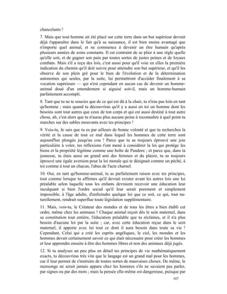 chancelants !
7. Mais que tout homme ait été placé sur cette terre dans un but supérieur devrait
déjà t'apparaître dans le fait qu'à sa naissance, il est bien moins avantagé que
n'importe quel animal, et ne commence à devenir un être humain qu'après
plusieurs années de soins constants. Il est contraint de se plier à une règle quelle
qu'elle soit, et de gagner son pain par toutes sortes de justes peines et de loyaux
combats. Mais s'il a reçu des lois, c'est aussi pour qu'il voie en elles la première
indication du chemin qu'il doit suivre pour atteindre son but supérieur, et qu'il les
observe de son plein gré pour le bien de l'évolution et de la détermination
autonomes qui seules, par la suite, lui permettront d'accéder finalement à sa
vocation supérieure — qui n'est cependant en aucun cas de devenir un homme-
animal doué d'un entendement si aiguisé soit-il, mais un homme-humain
parfaitement accompli.
8. Tant que tu ne te soucies que de ce qui est dû à la chair, tu n'iras pas loin en tant
qu'homme ; mais quand tu découvriras qu'il y a aussi en toi un homme dont les
besoins sont tout autres que ceux de ton corps et qui est aussi destiné à tout autre
chose, ah, c'est alors que tu n'auras plus aucune peine à reconnaître à quel point tu
marches sur des sables mouvants avec tes principes !
9. Vois-tu, Je sais que tu es par ailleurs de bonne volonté et que tu recherches la
vérité et la cause de tout ce mal dans lequel les hommes de cette terre sont
aujourd'hui plongés jusqu'au cou ! Parce que tu as toujours éprouvé une joie
particulière à voler, tes réflexions t'ont mené à considérer la loi qui protège les
biens et la propriété légitime comme une boîte de Pandore ; et parce que, dans ta
jeunesse, tu étais aussi un grand ami des femmes et du plaisir, tu as toujours
éprouvé une égale aversion pour la loi morale qui te désignait comme un péché, à
toi comme à tout un chacun, l'abus de l'acte charnel.
10. Oui, en tant qu'homme-animal, tu as parfaitement raison avec tes principes,
tout comme lorsque tu affirmes qu'il devrait exister avant les autres lois une loi
préalable selon laquelle tous les enfants devraient recevoir une éducation leur
inculquant si bien l'ordre social qu'il leur serait purement et simplement
impossible, à l'âge adulte, d'enfreindre quelque loi que ce soit, ce qui, tout na-
turellement, rendrait superflue toute législation supplémentaire.
11. Mais, vois-tu, le Créateur des mondes et de tous les êtres a bien établi cet
ordre, même chez les animaux ! Chaque animal reçoit dès le sein maternel, dans
sa constitution tout entière, l'éducation préalable que tu réclames, et il n'a plus
besoin d'aucune loi par la suite ; car, avec cette éducation reçue dans le sein
maternel, il apporte avec lui tout ce dont il aura besoin dans toute sa vie !
Cependant, Celui qui a créé les esprits angéliques, le ciel, les mondes et les
hommes devait certainement savoir ce qui était nécessaire pour créer les hommes
et leur apprendre ensuite à être des hommes libres et non des animaux déjà jugés.
12. Si tu analyses un peu plus en détail tes principes de vie mathématiquement
exacts, tu découvriras très vite que le langage est un grand mal pour les hommes,
car il leur permet de s'instruire de toutes sortes de mauvaises choses. De même, le
mensonge ne serait jamais apparu chez les hommes s'ils ne savaient pas parler,
par signes ou par des mots ; mais la pensée elle-même est dangereuse, puisque par
                                                                                107
 