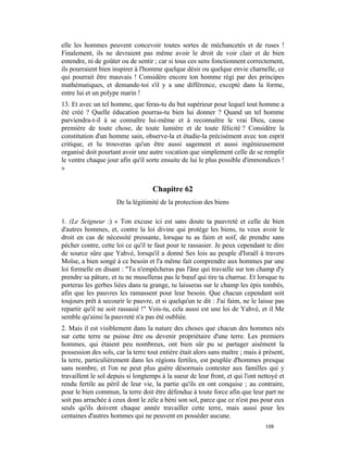 elle les hommes peuvent concevoir toutes sortes de méchancetés et de ruses !
Finalement, ils ne devraient pas même avoir le droit de voir clair et de bien
entendre, ni de goûter ou de sentir ; car si tous ces sens fonctionnent correctement,
ils pourraient bien inspirer à l'homme quelque désir ou quelque envie charnelle, ce
qui pourrait être mauvais ! Considère encore ton homme régi par des principes
mathématiques, et demande-toi s'il y a une différence, excepté dans la forme,
entre lui et un polype marin !
13. Et avec un tel homme, que feras-tu du but supérieur pour lequel tout homme a
été créé ? Quelle éducation pourras-tu bien lui donner ? Quand un tel homme
parviendra-t-il à se connaître lui-même et à reconnaître le vrai Dieu, cause
première de toute chose, de toute lumière et de toute félicité ? Considère la
constitution d'un homme sain, observe-la et étudie-la précisément avec ton esprit
critique, et lu trouveras qu'un être aussi sagement et aussi ingénieusement
organisé doit pourtant avoir une autre vocation que simplement celle de se remplir
le ventre chaque jour afin qu'il sorte ensuite de lui le plus possible d'immondices !
»


                                    Chapitre 62
                     De la légitimité de la protection des biens

1. (Le Seigneur :) « Ton excuse ici est sans doute ta pauvreté et celle de bien
d'autres hommes, et, contre la loi divine qui protège les biens, tu veux avoir le
droit en cas de nécessité pressante, lorsque tu as faim et soif, de prendre sans
pécher contre, cette loi ce qu'il te faut pour te rassasier. Je peux cependant te dire
de source sûre que Yahvé, lorsqu'il a donné Ses lois au peuple d'Israël à travers
Moïse, a bien songé à ce besoin et l'a même fait comprendre aux hommes par une
loi formelle en disant : "Tu n'empêcheras pas l'âne qui travaille sur ton champ d'y
prendre sa pâture, et tu ne muselleras pas le bœuf qui tire ta charrue. Et lorsque tu
porteras les gerbes liées dans ta grange, tu laisseras sur le champ les épis tombés,
afin que les pauvres les ramassent pour leur besoin. Que chacun cependant soit
toujours prêt à secourir le pauvre, et si quelqu'un te dit : J'ai faim, ne le laisse pas
repartir qu'il ne soit rassasié !" Vois-tu, cela aussi est une loi de Yahvé, et il Me
semble qu'ainsi la pauvreté n'a pas été oubliée.
2. Mais il est visiblement dans la nature des choses que chacun des hommes nés
sur cette terre ne puisse être ou devenir propriétaire d'une terre. Les premiers
hommes, qui étaient peu nombreux, ont bien sûr pu se partager aisément la
possession des sols, car la terre tout entière était alors sans maître ; mais à présent,
la terre, particulièrement dans les régions fertiles, est peuplée d'hommes presque
sans nombre, et l'on ne peut plus guère désormais contester aux familles qui y
travaillent le sol depuis si longtemps à la sueur de leur front, et qui l'ont nettoyé et
rendu fertile au péril de leur vie, la partie qu'ils en ont conquise ; au contraire,
pour le bien commun, la terre doit être défendue à toute force afin que leur part ne
soit pas arrachée à ceux dont le zèle a béni son sol, parce que ce n'est pas pour eux
seuls qu'ils doivent chaque année travailler cette terre, mais aussi pour les
centaines d'autres hommes qui ne peuvent en posséder aucune.
                                                                                108
 