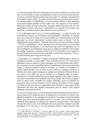 3. Celui qui possède des terres nombreuses doit avoir de nombreux serviteurs, qui
tous vivent du même sol que son propriétaire. Serait-ce une bonne chose pour ces
serviteurs si on leur donnait à chacun une terre égale ? Un homme seul pourrait-il
la travailler comme il faut ? Et même s'il le pouvait pour un temps, qu'arriverait-il
s'il tombait malade et s'affaiblissait ? N'est-il pas bien meilleur et plus intelligent
qu'un petit nombre possède un bien solide avec des magasins et des réserves,
plutôt que de faire de tous les hommes, jusqu'aux enfants nouveaux-nés, de vrais
propriétaires fonciers individuels, organisation avec laquelle il est certain que
pour finir, en temps de misère, plus personne n'aura de réserves ?!
4. Et Je demande encore ceci à ta raison mathématique : si, dans la société qui
rassemble les hommes, il n'existait pas de loi protégeant la propriété, Je voudrais
bien voir la tête que tu ferais s'il en venait d'autres qui, n'ayant jamais eu de goût
particulier au travail, emportaient ta petite réserve pour se nourrir ! Ne les
interpellerais-tu pas en disant : "Pourquoi donc n'avez-vous pas travaillé et récolté
?" Et s'ils te répondaient : "Parce que nous n'en avions pas envie et savions bien
que nos voisins travaillaient !", ne trouverais-tu pas alors fort opportune une loi
qui te protégerait, ne souhaiterais-tu pas que ces audacieux scélérats soient châtiés
par quelque jugement et exhortés ensuite à servir et a travailler, et ne voudrais-tu
pas que les provisions qu'on t'aurait emportées te soient alors restituées ? Vois-tu,
la raison humaine pure exige aussi tout cela !
5. Cependant, si tu considères vraiment tes principes mathématiques comme les
meilleurs du monde, va à cent lieues(*) d'ici en direction de l'est ; tu y trouveras en
abondance, dans les hautes et vastes montagnes, un sol absolument sans maître !
Là, tu pourras en toute tranquillité prendre immédiatement possession d'une terre
longue et large de plusieurs lieues, et personne ne viendra te la disputer. Tu
pourras même prendre avec toi deux ou trois femmes et quelques serviteurs et
t'édifier dans cette contrée montagneuse quelque peu lointaine un État en bonne et
due forme, et en mille ans pas un homme ne te dérangera dans tes terres ;
seulement, il te faudra d'abord ôter de ton chemin quelques ours, loups et hyènes,
sans quoi ils pourraient bien t'empêcher de dormir la nuit. De la sorte, tu appren-
drais du moins toutes ensemble les grandes difficultés qu'ont dû affronter les
possesseurs de ce sol pour l'amener à son état présent de culture ! Si tu essayais
toi-même de faire tout cela, tu comprendrais aussi combien il serait injuste d'ôter
maintenant leur bien aux premiers possesseurs pour le donner à des gredins
paresseux et ennemis du travail.
6. Vois-tu, c'est parce que tu n'es toi-même pas particulièrement ami du travail et
encore moins de la mendicité que tu as toujours eu en aversion la vieille loi qui
défend la propriété, et c'est pourquoi tu t'es donné à toi-même le droit de prendre
chaque fois que tu pouvais prendre sans être vu et puni ! Tu n'as acheté que ton
champ de deux arpents et ta cabane, mais cela avec un argent que tu avais gagné
non par ton travail, mais en le subtilisant très astucieusement à Sparte à un riche
marchand. Il est vrai que le vol était autrefois permis à Sparte lorsqu'il était

(*)
   « 1 000 Feldwege » (750 km) : cf. note au chap. 219. Les « lieues » dont il est question
quelques lignes après sont des « heures de marche » (Stunde Weges), mesure également em-
ployée par Lorber. et sans doute plus courte que la lieue allemande de 7,5 km (Meile) = 10 Feld-
wege dont il s'agit ici et par ailleurs. (N.d.T.)
                                                                                        109
 