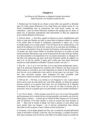 Chapitre 6
           Les Perses et les Pharisiens se disputent à propos du miracle.
                  Judas l'Iscariote va à la pêche au poisson d'or

1. Pendant que l'on traitait de ces choses à notre table, une querelle se déroulait
entre les trente jeunes Pharisiens et les vingt Perses qui étaient encore là. Les
Perses considéraient bien la résurrection des neuf noyés comme un acte
miraculeux ; mais les trente Pharisiens mettaient cela quelque peu en doute, et
parmi eux, le principal contradicteur était précisément ce Risa qui auparavant
avait conforté Hébram en Ma faveur.
2. Hébram disait : « Ami Risa, quand un homme est aussi complètement mort
selon le corps que l'étaient ces neuf, tu auras beau le disposer comme tu voudras
et lui mettre dans la bouche le lendemain exactement le même vin, il n'en
reviendra jamais à la vie pour autant ! C'est là l'œuvre de la volonté divine, et la
façon de les disposer et le fait de leur verser du vin ne sont pour rien là-dedans, si
ce n'est que cela permet à l'eau de s'écouler de l'estomac et des poumons et que le
vin donne aux nerfs encore faibles le réconfort nécessaire et au palais un goût
moins écœurant. Mais pour ce qui est de la résurrection du corps mort qui s'ensuit,
il ne faut considérer ni la disposition ni le vin comme nécessaires. Le Seigneur n'a
fait faire cela auparavant que parce qu'il avait l'intention arrêtée de rappeler ces
neuf à la vie par Sa volonté, et parce qu'il voulait que leurs âmes retrouvent
aussitôt un corps habitable et utilisable ! Ne peux-tu donc voir cela ? »
3. Risa dit : « Si, si, je le vois très bien, et tu as sans doute parfaitement raison ;
mais il ne serait pas inopportun de soumettre cela à l'épreuve, de façon à pouvoir
effectivement se convaincre que cette disposition et ensuite le fait de donner par
trois fois du vin ne rendent pas à eux seuls la vie du corps à un vrai noyé ! Une
fois cette conviction acquise, alors seulement l'on peut considérer cette
résurrection comme un miracle vraiment pur ! C'est là mon opinion. »
4. Hébram dit : « Eh bien, si tu insistes et si le Seigneur le veut, il peut encore
arriver qu'au cours de cette pêche qui vient d'être décidée, on découvre quelque
nouveau cadavre, et tu pourras alors faire avec lui l'expérience de le disposer
exactement de la même façon et de lui verser du vin dans la bouche pour le
ressusciter, mais je te garantis que tu ne parviendras à aucun résultat satisfaisant !
»
5. Les Perses disent : « Nous sommes aussi de cet avis. Car ce qui n'est possible
qu'à la puissance de la volonté divine n'est pas possible à un homme, qui n'est lui-
même qu'une créature — à moins que la volonté de Dieu n'agisse avec et à travers
celle de l'homme. C'est notre opinion, et nous ne croyons pas nous tromper en
cela. — Mais tout le monde se dirige vers l'eau à présent, et nous allons nous
aussi monter dans nos barques ; car il arrivera certainement bien d'autres
merveilles à cette occasion, et nous voulons en être les témoins. »
6. Là-dessus, c'est le départ général sur l'eau, qui, ce matin-là, est particulièrement
calme et favorable à la pêche. Cette fois, tous mes disciples, y compris l'Iscariote,
font cause commune avec les fils du vieux Marc et les aident à jeter et à tendre les
                                                                                11
 