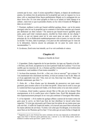 commis par la ruse ; mais il existe aujourd'hui à Sparte, et depuis de nombreuses
années, les mêmes lois de protection de la propriété qui sont en vigueur ici, tu as
donc volé ce marchand d'une façon parfaitement illégale en le soulageant de ces
deux livres d'or. Et c'est ainsi qu'après ta fuite tu as acheté ici ledit champ et ta
cabane ; mais tout ce que tu possèdes d'autre, tu l'as volé à Césarée de Philippe et
dans ses environs !
7. Pourtant, malheur à celui qui t'aurait subtilisé quelque chose ; car tu lui aurais
enseigné cette loi sur la propriété qui te contrarie si fort d'une manière qui n'aurait
pas déshonoré un sbire romain ! Ou aurais-tu par hasard trouvé agréable qu'un
autre, parce qu'il était vraiment pauvre, récoltât les fruits mûrs de ton champ ?
Vois-tu, ce qui est injuste pour toi le sera aussi pour un autre, si, selon tes
principes de vie et d'éducation mathématiquement vrais et justes, tu veux lui voler
sa récolte ! Si donc, dans la pratique, il ne peut en être autrement que Je viens de
te le démontrer, tiens-tu encore tes principes de vie pour les seuls vrais et
incontestables ? »
8. Là-dessus, Zorel reste tout interdit, car il se voit confondu et vaincu.


                                      Chapitre 63
                              Origines et famille de Zorel

1. Cependant, Zinka s'approche de lui par-derrière, lui tape sur l'épaule et lui dit :
« Eh bien, ami Zorel, accepteras-tu ou non à présent l'aide de Cyrénius ? Car il me
semble que tes maximes de vie, si bonnes qu'elles m'aient paru à moi-même pour
commencer, sont tombées à l'eau toutes ensemble ! »
2. Au bout d'un moment, Zorel dit : « Oui, oui, c'est ce sauveur(*) qui a raison ! Je
vois maintenant très clairement ma bêtise, et tout est comme il me l'a dit. Mais où
a-t-il pu apprendre tout cela ? Oui, tout est vrai, bien trop vrai, hélas ! Mais que
décider maintenant, que faire ? »
3. Zinka dit : « Rien d'autre que lui demander de poursuivre son juste ensei-
gnement, puis écouter celui-ci et en faire ton profit ; laisse tout le reste à ceux qui
te veulent du bien et qui peuvent t'aider, et le feront certes si tu suis mon conseil »
4. Là-dessus, Zorel tombe à genoux devant Moi et Me prie de lui donner Mon
enseignement, et Je le confie pour cela à l'apôtre Jean. Zorel Me demande alors
très respectueusement pourquoi Je ne veux pas continuer à l'enseigner Moi-même.
5. Je lui réponds : « Si le maître de quelque affaire a autour de lui toutes sortes de
gens pour le servir, ne fait-il pas bien de leur distribuer le travail selon leurs
capacités ? Il n'est pas nécessaire qu'il fasse tout lui-même de ses mains pour que
cela soit fait ; il suffit de l'esprit du maître, et le travail sera aussi bien exécuté par
les mains adroites du serviteur. Va donc voir celui que J'ai désigné, et tu trouveras
aussi bien en lui l'homme qu'il te faut ! C'est celui qui est assis là-bas à l'angle de

(*)
   Rappelons que le mot Heiland (les noms communs ont tous une majuscule en allemand) dé-
signe aussi bien le Sauveur qu'un guérisseur (ou « sauveur »). Le mot heilig (saint, sacré) a
d'ailleurs la même racine que heilen - guérir. (N.d.T.)
                                                                                     110
 
