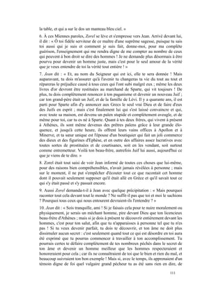 la table, et qui a sur le dos un manteau bleu ciel. »
6. À ces Miennes paroles, Zorel se lève et s'empresse vers Jean. Arrivé devant lui,
il dit : « Ô toi fidèle serviteur de ce maître d'une suprême sagesse, puisque tu sais
toi aussi qui je suis et comment je suis fait, donne-moi, pour ma complète
guérison, l'enseignement qui me rendra digne de me compter au nombre de ceux
qui peuvent à bon droit se dire des hommes ! Je ne demande plus désormais à être
pourvu pour devenir un homme juste, mais c'est pour le seul amour de la vérité
que je veux entendre de toi la vérité tout entière ! »
7. Jean dit : « Et, au nom du Seigneur qui est ici, elle te sera donnée ! Mais
auparavant, tu dois m'assurer qu'à l'avenir tu changeras ta vie du tout au tout et
répareras le préjudice causé à tous ceux qui l'ont subi malgré eux ; même les deux
livres d'or devront être restituées au marchand de Sparte, qui vit toujours ! De
plus, tu dois complètement renoncer à ton paganisme et devenir un nouveau Juif ;
car ton grand-père était un Juif, et de la famille de Lévi. Il y a quarante ans, il est
parti pour Sparte afin d'y annoncer aux Grecs le seul vrai Dieu et de faire d'eux
des Juifs en esprit ; mais c'est finalement lui qui s'est laissé convaincre et qui,
avec toute sa maison, est devenu un païen stupide et complètement aveugle, et de
même pour toi, car tu es né à Sparte. Quant à tes deux frères, qui vivent à présent
à Athènes, ils sont même devenus des prêtres païens grâce à leur grande élo-
quence, et jusqu'à cette heure, ils offrent leurs vains offices à Apollon et à
Minerve, et ta sœur unique est l'épouse d'un boutiquier qui fait un joli commerce
des dieux et des figurines d'Ephèse, et en outre des affaires assez lucratives avec
toutes sortes de prostituées et de courtisanes, soit en les vendant, soit surtout
comme entremetteur. Voilà ton beau-frère, autrefois Juif lui aussi, aujourd'hui ce
que je viens de te dire. »
8. Zorel était tout saisi de voir Jean informé de toutes ces choses que lui-même,
pour des raisons bien compréhensibles, n'avait jamais révélées à personne ; mais
sur le moment, il ne put s'empêcher d'écouter tout ce que racontait cet homme
dont il pouvait seulement supposer qu'il était allé en Grèce et qu'il savait tout ce
qui s'y était passé et s'y passait encore.
9. Aussi Zorel demanda-t-il à Jean avec quelque précipitation : « Mais pourquoi
raconter tout cela devant tout le monde ? Ne suffit-il pas que toi et moi le sachions
? Pourquoi tous ceux qui nous entourent devraient-ils l'entendre ? »
10. Jean dit : « Sois tranquille, ami ! Si je faisais cela pour te nuire moralement ou
physiquement, je serais un méchant homme, pire devant Dieu que ton licencieux
beau-frère d'Athènes ; mais si je dois à présent te découvrir entièrement devant les
hommes, c'est pour ton salut, afin que tu n'apparaisses à personne tel que tu n'es
pas ! Si tu veux devenir parfait, tu dois te découvrir, et ton âme ne doit plus
dissimuler aucun secret : c'est seulement quand tout ce qui est désordre en toi aura
été exprimé que tu pourras commencer à travailler à ton accomplissement. Tu
pourrais certes te défaire complètement de tes nombreux péchés dans le secret de
ton âme et devenir un homme meilleur que les hommes respecteraient et
honoreraient pour cela ; car ils ne connaîtraient de toi que le bien et rien du mal, et
beaucoup suivraient ton bon exemple ! Mais si, avec le temps, ils apprenaient d'un
témoin digne de foi quel vulgaire grand pécheur tu as été sans rien en dire, de

                                                                               111
 