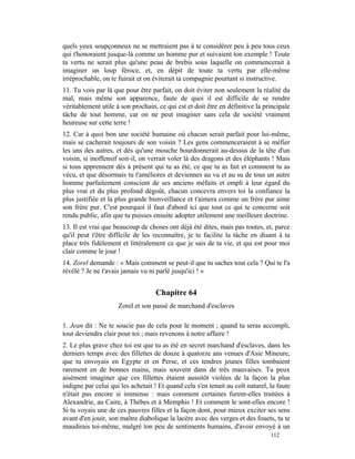 quels yeux soupçonneux ne se mettraient pas à te considérer peu à peu tous ceux
qui t'honoraient jusque-là comme un homme pur et suivaient ton exemple ! Toute
ta vertu ne serait plus qu'une peau de brebis sous laquelle on commencerait à
imaginer un loup féroce, et, en dépit de toute ta vertu par elle-même
irréprochable, on te fuirait et on éviterait ta compagnie pourtant si instructive.
11. Tu vois par là que pour être parfait, on doit éviter non seulement la réalité du
mal, mais même son apparence, faute de quoi il est difficile de se rendre
véritablement utile à son prochain, ce qui est et doit être en définitive la principale
tâche de tout homme, car on ne peut imaginer sans cela de société vraiment
heureuse sur cette terre !
12. Car à quoi bon une société humaine où chacun serait parfait pour lui-même,
mais se cacherait toujours de son voisin ? Les gens commenceraient à se méfier
les uns des autres, et dès qu'une mouche bourdonnerait au-dessus de la tête d'un
voisin, si inoffensif soit-il, on verrait voler là des dragons et des éléphants ! Mais
si tous apprennent dès à présent qui tu as été, ce que tu as fait et comment tu as
vécu, et que désormais tu t'améliores et deviennes au vu et au su de tous un autre
homme parfaitement conscient de ses anciens méfaits et empli à leur égard du
plus vrai et du plus profond dégoût, chacun concevra envers toi la confiance la
plus justifiée et la plus grande bienveillance et t'aimera comme un frère pur aime
son frère pur. C'est pourquoi il faut d'abord ici que tout ce qui te concerne soit
rendu public, afin que tu puisses ensuite adopter utilement une meilleure doctrine.
13. Il est vrai que beaucoup de choses ont déjà été dites, mais pas toutes, et, parce
qu'il peut t'être difficile de les reconnaître, je te facilite la tâche en disant à ta
place très fidèlement et littéralement ce que je sais de ta vie, et qui est pour moi
clair comme le jour !
14. Zorel demande : « Mais comment se peut-il que tu saches tout cela ? Qui te l'a
révélé ? Je ne t'avais jamais vu ni parlé jusqu'ici ! »


                                    Chapitre 64
                     Zorel et son passé de marchand d'esclaves

1. Jean dit : Ne te soucie pas de cela pour le moment ; quand tu seras accompli,
tout deviendra clair pour toi ; mais revenons à notre affaire !
2. Le plus grave chez toi est que tu as été en secret marchand d'esclaves, dans les
derniers temps avec des fillettes de douze à quatorze ans venues d'Asie Mineure,
que tu envoyais en Egypte et en Perse, et ces tendres jeunes filles tombaient
rarement en de bonnes mains, mais souvent dans de très mauvaises. Tu peux
aisément imaginer que ces fillettes étaient aussitôt violées de la façon la plus
indigne par celui qui les achetait ! Et quand cela s'en tenait au coït naturel, la faute
n'était pas encore si immense : mais comment certaines furent-elles traitées à
Alexandrie, au Caire, à Thèbes et à Memphis ! Et comment le sont-elles encore !
Si tu voyais une de ces pauvres filles et la façon dont, pour mieux exciter ses sens
avant d'en jouir, son maître diabolique la lacère avec des verges et des fouets, tu te
maudirais toi-même, malgré ton peu de sentiments humains, d'avoir envoyé à un
                                                                                112
 