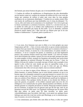 être humain, par amour honteux du gain, une si invraisemblable misère !
3. Combien de milliers de malédictions et d'imprécations des plus abominables
ont été lancées contre toi, combien de centaines de milliers de fois a-ton versé des
larmes par centaines de milliers et gémi sans cesse dans les trop grandes
souffrances de ces traitements diaboliques ! Combien de ces tendres jeunes filles
sont mortes de souffrances par trop intolérables avec le rictus du désespoir ! Et,
vois-tu, elles sont toutes sur ta conscience et te maudissent ! Car c'est en gros que
tu faisais secrètement ce commerce licencieux, surtout il y a environ trois ans, et
le nombre de celles que tu as rendues ainsi malheureuses est devenu si grand
qu'elles sont aujourd'hui pas moins de huit mille ! Je te le demande, comment
pourras-tu jamais réparer cela ? Que t'ont fait ces fillettes pour que tu les aies
rendues si malheureuses ? À présent, parle et justifie-toi ! »


                                   Chapitre 65
                               Explications de Zorel

1. À ces mots, Zorel demeure tout saisi et effaré, et ce n'est qu'après une assez
longue pause qu'il dit : « Ami, si j'avais connu alors ce que je connais maintenant,
tu penses bien que j'aurais fait n'importe quoi plutôt que le commerce d'esclaves !
Je suis citoyen romain, et aucune loi, à ma connaissance, n'a jamais interdit ce
commerce ; il est et a toujours été permis, et comment ce qui était légalement
permis à des centaines d'autres aurait-il pu m'être interdit ? Les Juifs eux-mêmes
ont le droit d'acheter des enfants, surtout s'ils n'en ont pas déjà, pourquoi pas donc
les autres peuples civilisés, auxquels les Egyptiens ont pourtant sans aucun doute
toujours appartenu de mémoire d'homme, de même que les Perses ? Ainsi, les
fillettes n'ont pas été vendues à un peuple sauvage et brutal, mais au peuple à tous
égards le plus civilisé du vaste monde qui nous est aujourd'hui connu, et on
pouvait donc à bon droit s'attendre à ce que le triste sort que ces fillettes
connaissaient chez elles soit non pas empiré, mais au contraire amélioré !
2. Car si tu vas dans la région d'Asie Mineure, tu y trouveras de telles foules
d'êtres humains, et surtout d'enfants, que tu seras bientôt contraint, toi qui es un
homme sage, de te demander comment ces gens parviennent à se nourrir et à vivre
sans se manger entre eux ! Je peux t'assurer qu'à chaque fois que je me suis rendu
dans ces contrées d'Asie Mineure, j'ai été littéralement assailli par les habitants et
par leurs enfants. Pour quelques miches de pain, on me donnait des fillettes, et
aussi des garçons, en quantité ; et les enfants couraient après moi avec des cris
d'allégresse et ne voulaient plus me quitter. Quand j'achetais cent fillettes, on m'en
donnait quarante ou cinquante par-dessus le marché. Beaucoup m'étaient achetées
par les Esséniens, et presque tous les garçons quel que fût leur âge, mais ils me
prenaient souvent des filles aussi. Les Egyptiens n'achetaient que les jeunes filles
déjà plus mûres, en partie pour les faire travailler, en partie aussi,
vraisemblablement, pour leur plaisir. Qu'il pût y avoir parmi eux quelques boucs
lubriques qui aient mis à mal une esclave par libertinage, je ne le contesterai pas ;
mais il ne peut y en avoir eu beaucoup.
3. À ma connaissance, peu d'entre elles sont allées en Perse, et elles ont surtout
                                                                              113
 