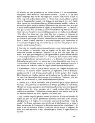 été achetées par des négociants et par divers artistes et, à ma connaissance,
employées à toutes sortes de tâches bonnes et utiles. De plus, il y a en Perse
depuis longtemps déjà une loi très sage selon laquelle tout esclave de l'un ou
l'autre sexe peut, au bout de dix années et s'il s'est bien conduit, obtenir sa pleine
liberté et finalement faire ce qu'il veut. Ils peuvent rester dans le pays et s'y établir
à leur compte, ou bien repartir chez eux. Celles qui ont été vendues en Perse ne
peuvent donc guère parler de malheur ! Maintenant, que les choses aient pu ne pas
se passer au mieux pour certaines en Egypte, je ne chercherai pas à le contester ;
mais que l'on aille dans leur patrie, et on en trouvera beaucoup dont le sort, même
libres, n'est pas d'un cheveu plus enviable que celui de ces malheureuses d'Egypte
! Car elles n'ont d'une part pour ainsi dire rien à manger, et beaucoup se
nourrissent de racines crues qu'elles récoltent dans les forêts, et il y en a beaucoup
qui, faute d'un quelconque vêtement, vont entièrement nues et mendient, volent et
disent la bonne aventure. Certaines se procurent quelques loques en mendiant ou
en volant ; mais la plupart n'y parviennent pas et vont donc nues, toujours entou-
rées d'un grand nombre d'enfants.
4. C'est chez ces nomades que mon associé et moi avons toujours acheté le plus
de ces enfants en surnombre pour en disposer de la sorte. Les habitants
sédentaires du Pont les nomment "Tsiganes", ce qui veut dire à peu près "les
bannis". Ces gens grouillent partout ; ils vagabondent en grandes hordes sans feu
ni lieu et ne possèdent aucune terre. Les cavernes, les puits naturels et les arbres
creux sont généralement leur demeure ; et, je te le demande, n'accomplit-on pas
déjà une bonne action envers ces gens en leur prenant leurs enfants pour rien et en
s'en occupant de quelque manière, et à plus forte raison lorsqu'on les achète à
leurs parents nus et affamés contre de l'argent, des vêtements et du bon pain ?
5. Si maintenant, selon ce que je pensais jusqu'ici, on compare la façon dont
certains de ces hommes étaient auparavant les déplorables esclaves de la plus
grande pauvreté et sont devenus ensuite grâce à moi les esclaves bien soignés
d'êtres humains, on conclura aisément que le malheur que j'ai selon toi apporté à
ces gens n'est vraiment pas si énorme que tu le représentes. Cependant, je ne leur
aurais pas fait même cela si j'avais pensé alors comme à présent.
6. En outre, je te le dis en confidence, bien qu'émerveillé par ta sagesse pieuse et
dévouée à Dieu, je trouve tout de même assez étrange qu'un Dieu de toute bonté,
s'il intervient en quoi que ce soit dans le destin des hommes, laisse errer de par le
monde comme des bêtes sauvages un si grand nombre d'êtres humains
parfaitement constitués ! Un Dieu tout-puissant pourrait bien faire en sorte que de
tels hommes soient un peu mieux logés sur cette bonne terre !
7. Il est vraiment singulier, pour un homme qui réfléchit, de voir des centaines de
milliers de gens par ailleurs parfaitement constitués errer dans un tel abandon,
affamés et nus, et de ne pouvoir lui-même les aider avec la meilleure volonté du
monde ! Est-il donc surprenant, ami, qu'à la vue de tels humains on se mette à
douter quelque peu de l'existence d'un Dieu très sage et d'une grande bonté ,? Et
quand je me déclarais tout à l'heure contre une loi qui protège la propriété, du
moins avec trop de rudesse, ce n'est finalement pas si stupide au regard d'une telle
misère !

                                                                                 114
 