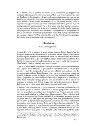 8. À présent, ami, tu connais les raisons et la justification que j'oppose aux
reproches très durs que tu m'as faits ; quoi qu'il en soit, n'oublie jamais que c'est
un Zorel très au fait des choses de ce monde qui se tient devant toi avec son arc
bandé et qui, malgré les loques dont il est aujourd'hui vêtu, ne craint nulle sagesse
outre mesure ! Mais dis-moi maintenant s'il y a de bonnes raisons, selon la
sagesse divine, pour que tout ce qui est soit nécessairement ce qu'il est, et je t'en
serai grandement reconnaissant ! Car tu dois savoir aussi bien que moi que, selon
ma conception d'homme, il y a sur terre beaucoup de misère inutile à côté du
bien-être souvent démesuré d'individus isolés ! Pourquoi donc un seul possède-t-il
tout, et les centaines de milliers qui l'entourent rien ? Bref, explique-moi la misère
de tous ces Tsiganes(*) d'Asie Mineure. Qui sont-ils, d'où viennent-ils, pourquoi
doivent-ils croupir dans cette misère permanente ? »


                                        Chapitre 66
                                  Viols commis par Zorel

1. Jean dit : « Si tu mesures la vraie sagesse issue de Dieu à l'aune d'une in-
telligence assez éveillée, tu as raison de ne craindre aucune sagesse. Mais comme
la vraie sagesse de Dieu ne se mesure en aucun cas à l'aune courte de la raison,
mais que, comme tout ce qui vient de Dieu, elle est à la mesure de l'éternité et de
l'infini, tu risques, avec ton intelligence, de ne pas trouver tout à fait ton compte !
Mais laissons cela et revenons à notre sujet de départ.
2. Tu m'as dit en bonne connaissance de cause quelle était l'infortune et la misère
des Tsiganes d'Asie Mineure, et que c'était un véritable bienfait — et cela l'est
parfois — que des marchands d'esclaves leur achètent leurs enfants pour les
revendre ensuite ailleurs. Donc, laissons cela ; car tu as pris comme excuse une
manière de bonne volonté de ta part, et je veux bien en porter le dixième à ton
crédit ! Cependant, j'ai trouvé autre chose au fond du magasin de ta conscience, et
cette chose particulière mange presque tout ce dixième qui devait être à ton
avantage, si bien que pour finir on ne peut plus mettre à ton compte que du mal !
Et je doute que la raison puisse ici te trouver quelque justification.
3. Dis-moi donc comment, en ce qui te concerne, tu justifies les nombreux viols
de fillettes que tu as commis ! Trouves-tu là encore quelque motif raisonnable,
non pas contre la loi mosaïque, mais contre la loi de l'État romain qui combat
avec une grande vindicte le viol de jeunes filles immatures ? Les violents cris de
terreur et de douleur d'une fillette confrontée à ta trop grande sensualité ne t'ont-
ils jamais ému ? Et n'est-il pas vrai que cinq d'entre elles, pitoyablement violées
par toi, certes quelque temps auparavant, mais qui étaient par ailleurs parfaitement
constituées, sont mortes à cause de toi de la façon la plus misérable ?! Ton
compagnon t'a reproché la perte financière que cela vous avait causée, car, belles
et bien faites, ces cinq fillettes de dix à douze ans auraient facilement pu vous
rapporter au Caire cinq cents livres d'argent. Cette perte conséquente t'a certes
(*)
  Lorber parle de « Tsaganes » (Zaganen, Zagani), mais il doit s'agir des Tsiganes, ce peuple ori-
ginaire de l'Inde du Nord qui s'est peu à peu dispersé jusqu'en Europe, passant donc par l'Asie
Mineure. (N.d.T.)
                                                                                         115
 