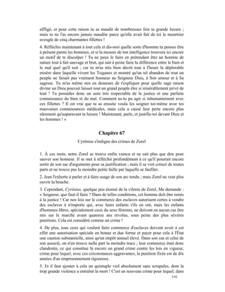 affligé, et pour cette raison tu as maudit de nombreuses fois ta grande luxure ;
mais tu ne l'as encore jamais maudite parce qu'elle avait fait de toi le meurtrier
aveugle de cinq charmantes fillettes !
4. Réfléchis maintenant à tout cela et dis-moi quelle sorte d'homme tu penses être
à présent parmi les hommes, et si la mesure de ton intelligence trouvera ici encore
un motif de te disculper ! Tu ne peux le faire en prétendant être un homme de
nature tout à fait sauvage et brut, qui sait à peine faire la différence entre le bien et
le mal quel qu'il soit ; car tu m'as très bien décrit tout à l'heure la déplorable
misère dans laquelle vivent les Tsiganes et montré qu'un tel abandon de tout un
peuple ne faisait pas vraiment honneur au Seigneur Dieu, à Son amour et à Sa
sagesse. Tu m'as même mis en demeure de t'expliquer pour quelle sage raison
divine un Dieu pouvait laisser tout un grand peuple être si misérablement privé de
tout ! Tu possèdes donc un sens très respectable de la justice et une parfaite
connaissance du bien et du mal. Comment as-tu pu agir si inhumainement avec
ces fillettes ? Il est vrai que tu as ensuite voulu les soigner toi-même avec tes
mauvaises connaissances médicales, mais cela a causé leur perte encore plus
sûrement qu'auparavant ta luxure ! Maintenant, parle, et justifie-toi devant Dieu et
les hommes ! »


                                    Chapitre 67
                       Cyrénius s'indigne des crimes de Zorel

1. À ces mots, notre Zorel se trouve enfin vaincu et ne sait plus que dire pour
sauver son honneur. Il se met à réfléchir profondément à ce qu'il pourrait encore
sortir de son sac d'arguments pour sa justification ; mais il se voit coincé de toutes
parts et ne trouve pas la moindre petite faille par laquelle se faufiler.
2. Jean l'exhorte à parler et à faire usage de son arc tendu ; mais Zorel ne veut plus
ouvrir la bouche.
3. Cependant, Cyrénius, quelque peu étonné de la vilenie de Zorel, Me demande :
« Seigneur, que faut-il faire ? Dans de telles conditions, cet homme doit être remis
à la justice ! Car nos lois sur le commerce des esclaves autorisent certes à vendre
des esclaves à n'importe qui, avec leurs enfants s'ils en ont, mais les enfants
d'hommes libres, spécialement ceux du sexe féminin, ne doivent en aucun cas être
mis sur le marché avant quatorze ans révolus, sous peine des plus sévères
punitions. Cela est considéré comme un crime !
4. De plus, tous ceux qui veulent faire commerce d'esclaves doivent avoir à cet
effet une autorisation spéciale en bonne et due forme et payer pour cela à l'État
une caution substantielle, ainsi qu'un impôt annuel élevé. Dans son cas et celui de
son associé, on n'en trouve nulle part la moindre trace ; leur commerce était donc
clandestin, ce qui constitue là encore un grand crime contre les lois en vigueur,
crime pour lequel, avec ces circonstances aggravantes, la punition fixée est de dix
années d'un emprisonnement rigoureux.
5. Et il faut ajouter à cela un quintuple viol absolument sans scrupules, dont la
trop grande violence a entraîné la mort ! C'est un nouveau crime pour lequel, dans
                                                                                 116
 