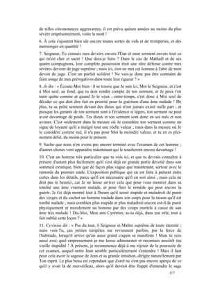 de telles circonstances aggravantes, il est prévu quinze années au moins du plus
sévère emprisonnement, voire la mort !
6. À cela s'ajoutent bien sûr encore toutes sortes de vols et de tromperies, et des
mensonges en quantité !
7. Seigneur, Tu connais mes devoirs envers l'État et mon serment envers tout ce
qui m'est cher et sacré ! Que dois-je faire ? Dans le cas de Mathaël et de ses
quatre compagnons, leur complète possession était une sûre défense contre mes
sévères devoirs de juge suprême ; mais ici, rien ne met cet homme à l'abri de mon
devoir de juge. C'est un parfait scélérat ! Ne vais-je donc pas être contraint de
faire usage de mes prérogatives dans toute leur rigueur ? »
8. Je dis : « Écoute-Moi bien : il se trouve que Je suis ici, Moi le Seigneur, et c'est
à Moi seul, au fond, que tu dois rendre compte de ton serment, et Je peux t'en
tenir quitte comme et quand Je le veux ; entre-temps, c'est donc à Moi seul de
décider ce qui doit être fait en priorité pour la guérison d'une âme malade ! De
plus, tu as prêté serment devant des dieux qui n'ont jamais existé nulle part ; et
puisque les garants de ton serment sont à l'évidence si légers, ton serment ne peut
avoir davantage de poids. Tes dieux et ton serment sont donc en soi nuls et non
avenus. C'est seulement dans la mesure où Je considère ton serment comme un
signe de loyauté qu'il a malgré tout une réelle valeur ; mais dans la mesure où Je
le considère comme nul, il n'a pas pour Moi la moindre valeur, et tu en es plei-
nement délié, du moins pour le présent.
9. Sache que nous n'en avons pas encore terminé avec l'examen de cet homme ;
d'autres choses vont apparaître maintenant qui le toucheront encore davantage !
10. C'est un homme très particulier que tu vois ici, et que tu devrais connaître à
présent d'autant plus facilement qu'il s'est déjà en grande partie dévoilé dans son
sommeil extatique, bien que de façon plus vague que maintenant, surtout avec le
remords du premier stade. L'exposition publique qui en est faite à présent entre
certes dans les détails, parce qu'il est nécessaire qu'il en soit ainsi ; mais cela ne
doit pas te heurter, car Je ne laisse arriver cela que pour vous montrer dans sa
totalité une âme vraiment malade, et pour finir le remède qui peut encore la
guérir. Je t'ai déjà montré tout à l'heure qu'il serait stupide et maladroit de punir
des verges et du cachot un homme malade dans son corps pour la raison qu'il est
tombé malade ; mais combien plus stupide et plus maladroit encore est-il de punir
physiquement et moralement un homme par des coups mortels à cause de son
âme très malade ! Dis-Moi, Mon ami Cyrénius, as-tu déjà, dans ton zèle, tout à
fait oublié cette leçon ? »
11. Cyrénius dit : « Pas du tout, ô Seigneur et Maître suprême de toute éternité ;
mais vois-Tu, ces petites tempêtes me reviennent parfois, par la force de
l'habitude, lorsqu'il arrive qu'un aussi grand coquin se manifeste ! Mais tu vois
aussi avec quel empressement je me laisse admonester et reconnais aussitôt ma
vieille stupidité ! À présent, je recommence déjà à me réjouir de la poursuite de
cet examen, auquel notre Jean semble particulièrement s'entendre ! Mais il faut
pour cela avoir la sagesse de Jean et sa grande intuition, dirigée naturellement par
Ton esprit. Le plus beau est cependant que Zorel ne s'est pas encore aperçu de ce
qu'il y avait là de merveilleux, alors qu'il devrait être frappé d'entendre le sage
                                                                               117
 