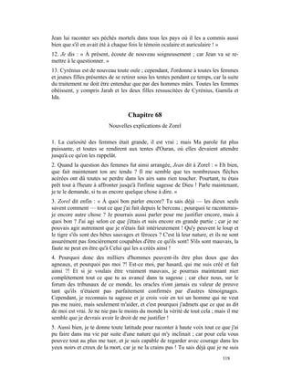 Jean lui raconter ses péchés mortels dans tous les pays où il les a commis aussi
bien que s'il en avait été à chaque fois le témoin oculaire et auriculaire ! »
12. Je dis : « À présent, écoute de nouveau soigneusement ; car Jean va se re-
mettre à le questionner. »
13. Cyrénius est de nouveau toute ouïe ; cependant, J'ordonne à toutes les femmes
et jeunes filles présentes de se retirer sous les tentes pendant ce temps, car la suite
du traitement ne doit être entendue que par des hommes mûrs. Toutes les femmes
obéissent, y compris Jarah et les deux filles ressuscitées de Cyrénius, Gamila et
Ida.


                                    Chapitre 68
                          Nouvelles explications de Zorel

1. La curiosité des femmes était grande, il est vrai ; mais Ma parole fut plus
puissante, et toutes se rendirent aux tentes d'Ouran, où elles devaient attendre
jusqu'à ce qu'on les rappelât.
2. Quand la question des femmes fut ainsi arrangée, Jean dit à Zorel : « Eh bien,
que fait maintenant ton arc tendu ? Il me semble que tes nombreuses flèches
acérées ont dû toutes se perdre dans les airs sans rien toucher. Pourtant, tu étais
prêt tout à l'heure à affronter jusqu'à l'infinie sagesse de Dieu ! Parle maintenant,
je te le demande, si tu as encore quelque chose à dire. »
3. Zorel dit enfin : « À quoi bon parler encore? Tu sais déjà — les dieux seuls
savent comment — tout ce que j'ai fait depuis le berceau ; pourquoi te raconterais-
je encore autre chose ? Je pourrais aussi parler pour me justifier encore, mais à
quoi bon ? J'ai agi selon ce que j'étais et suis encore en grande partie ; car je ne
pouvais agir autrement que je n'étais fait intérieurement ! Qu'y peuvent le loup et
le tigre s'ils sont des bêtes sauvages et féroces ? C'est là leur nature, et ils ne sont
assurément pas foncièrement coupables d'être ce qu'ils sont! S'ils sont mauvais, la
faute ne peut en être qu'à Celui qui les a créés ainsi !
4. Pourquoi donc des milliers d'hommes peuvent-ils être plus doux que des
agneaux, et pourquoi pas moi ?! Est-ce moi, par hasard, qui me suis créé et fait
ainsi ?! Et si je voulais être vraiment mauvais, je pourrais maintenant nier
complètement tout ce que tu as avancé dans ta sagesse ; car chez nous, sur le
forum des tribunaux de ce monde, les oracles n'ont jamais eu valeur de preuve
tant qu'ils n'étaient pas parfaitement confirmés par d'autres témoignages.
Cependant, je reconnais ta sagesse et je crois voir en toi un homme qui ne veut
pas me nuire, mais seulement m'aider, et c'est pourquoi j'admets que ce que as dit
de moi est vrai. Je ne nie pas le moins du monde la vérité de tout cela ; mais il me
semble que je devrais avoir le droit de me justifier !
5. Aussi bien, je te donne toute latitude pour raconter à haute voix tout ce que j'ai
pu faire dans ma vie par suite d'une nature qui m'y inclinait ; car pour cela vous
pouvez tout au plus me tuer, et je suis capable de regarder avec courage dans les
yeux noirs et creux de la mort, car je ne la crains pas ! Tu sais déjà que je ne suis
                                                                                118
 