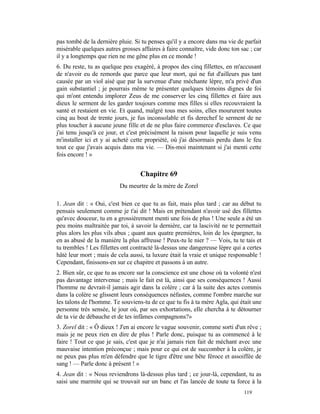 pas tombé de la dernière pluie. Si tu penses qu'il y a encore dans ma vie de parfait
misérable quelques autres grosses affaires à faire connaître, vide donc ton sac ; car
il y a longtemps que rien ne me gêne plus en ce monde !
6. Du reste, tu as quelque peu exagéré, à propos des cinq fillettes, en m'accusant
de n'avoir eu de remords que parce que leur mort, qui ne fut d'ailleurs pas tant
causée par un viol aisé que par la survenue d'une méchante lèpre, m'a privé d'un
gain substantiel ; je pourrais même te présenter quelques témoins dignes de foi
qui m'ont entendu implorer Zeus de me conserver les cinq fillettes et faire aux
dieux le serment de les garder toujours comme mes filles si elles recouvraient la
santé et restaient en vie. Et quand, malgré tous mes soins, elles moururent toutes
cinq au bout de trente jours, je fus inconsolable et fis derechef le serment de ne
plus toucher à aucune jeune fille et de ne plus faire commerce d'esclaves. Ce que
j'ai tenu jusqu'à ce jour, et c'est précisément la raison pour laquelle je suis venu
m'installer ici et y ai acheté cette propriété, où j'ai désormais perdu dans le feu
tout ce que j'avais acquis dans ma vie. — Dis-moi maintenant si j'ai menti cette
fois encore ! »


                                  Chapitre 69
                          Du meurtre de la mère de Zorel

1. Jean dit : « Oui, c'est bien ce que tu as fait, mais plus tard ; car au début tu
pensais seulement comme je t'ai dit ! Mais en prétendant n'avoir usé des fillettes
qu'avec douceur, tu en a grossièrement menti une fois de plus ! Une seule a été un
peu moins maltraitée par toi, à savoir la dernière, car ta lascivité ne te permettait
plus alors les plus vils abus ; quant aux quatre premières, loin de les épargner, tu
en as abusé de la manière la plus affreuse ! Peux-tu le nier ? — Vois, tu te tais et
tu trembles ! Les fillettes ont contracté là-dessus une dangereuse lèpre qui a certes
hâté leur mort ; mais de cela aussi, ta luxure était la vraie et unique responsable !
Cependant, finissons-en sur ce chapitre et passons à un autre.
2. Bien sûr, ce que tu as encore sur la conscience est une chose où ta volonté n'est
pas davantage intervenue ; mais le fait est là, ainsi que ses conséquences ! Aussi
l'homme ne devrait-il jamais agir dans la colère ; car à la suite des actes commis
dans la colère se glissent leurs conséquences néfastes, comme l'ombre marche sur
les talons de l'homme. Te souviens-tu de ce que tu fis à ta mère Agla, qui était une
personne très sensée, le jour où, par ses exhortations, elle chercha à te détourner
de ta vie de débauche et de tes infâmes compagnons?»
3. Zorel dit : « Ô dieux ! J'en ai encore le vague souvenir, comme sorti d'un rêve ;
mais je ne peux rien en dire de plus ! Parle donc, puisque tu as commencé à le
faire ! Tout ce que je sais, c'est que je n'ai jamais rien fait de méchant avec une
mauvaise intention préconçue ; mais pour ce qui est de succomber à la colère, je
ne peux pas plus m'en défendre que le tigre d'être une bête féroce et assoiffée de
sang ! — Parle donc à présent ! »
4. Jean dit : « Nous reviendrons là-dessus plus tard ; ce jour-là, cependant, tu as
saisi une marmite qui se trouvait sur un banc et l'as lancée de toute ta force à la
                                                                             119
 