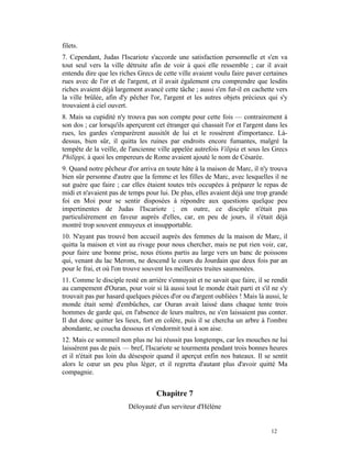 filets.
7. Cependant, Judas l'Iscariote s'accorde une satisfaction personnelle et s'en va
tout seul vers la ville détruite afin de voir à quoi elle ressemble ; car il avait
entendu dire que les riches Grecs de cette ville avaient voulu faire paver certaines
rues avec de l'or et de l'argent, et il avait également cru comprendre que lesdits
riches avaient déjà largement avancé cette tâche ; aussi s'en fut-il en cachette vers
la ville brûlée, afin d'y pêcher l'or, l'argent et les autres objets précieux qui s'y
trouvaient à ciel ouvert.
8. Mais sa cupidité n'y trouva pas son compte pour cette fois — contrairement à
son dos ; car lorsqu'ils aperçurent cet étranger qui chassait l'or et l'argent dans les
rues, les gardes s'emparèrent aussitôt de lui et le rossèrent d'importance. Là-
dessus, bien sûr, il quitta les ruines par endroits encore fumantes, malgré la
tempête de la veille, de l'ancienne ville appelée autrefois Vilipia et sous les Grecs
Philippi, à quoi les empereurs de Rome avaient ajouté le nom de Césarée.
9. Quand notre pêcheur d'or arriva en toute hâte à la maison de Marc, il n'y trouva
bien sûr personne d'autre que la femme et les filles de Marc, avec lesquelles il ne
sut guère que faire ; car elles étaient toutes très occupées à préparer le repas de
midi et n'avaient pas de temps pour lui. De plus, elles avaient déjà une trop grande
foi en Moi pour se sentir disposées à répondre aux questions quelque peu
impertinentes de Judas l'Iscariote ; en outre, ce disciple n'était pas
particulièrement en faveur auprès d'elles, car, en peu de jours, il s'était déjà
montré trop souvent ennuyeux et insupportable.
10. N'ayant pas trouvé bon accueil auprès des femmes de la maison de Marc, il
quitta la maison et vint au rivage pour nous chercher, mais ne put rien voir, car,
pour faire une bonne prise, nous étions partis au large vers un banc de poissons
qui, venant du lac Merom, ne descend le cours du Jourdain que deux fois par an
pour le frai, et où l'on trouve souvent les meilleures truites saumonées.
11. Comme le disciple resté en arrière s'ennuyait et ne savait que faire, il se rendit
au campement d'Ouran, pour voir si là aussi tout le monde était parti et s'il ne s'y
trouvait pas par hasard quelques pièces d'or ou d'argent oubliées ! Mais là aussi, le
monde était semé d'embûches, car Ouran avait laissé dans chaque tente trois
hommes de garde qui, en l'absence de leurs maîtres, ne s'en laissaient pas conter.
Il dut donc quitter les lieux, fort en colère, puis il se chercha un arbre à l'ombre
abondante, se coucha dessous et s'endormit tout à son aise.
12. Mais ce sommeil non plus ne lui réussit pas longtemps, car les mouches ne lui
laissèrent pas de paix — bref, l'Iscariote se tourmenta pendant trois bonnes heures
et il n'était pas loin du désespoir quand il aperçut enfin nos bateaux. Il se sentit
alors le cœur un peu plus léger, et il regretta d'autant plus d'avoir quitté Ma
compagnie.


                                    Chapitre 7
                         Déloyauté d'un serviteur d'Hélène


                                                                                12
 