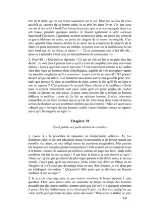 tête de ta mère, qui en est restée assommée sur le sol. Mais toi, au lieu de venir
aussitôt au secours de ta bonne mère, tu as pris les deux livres d'or que nous
savons et t'es enfui à bord d'un bateau de pirates, que tu as accompagnés dans leur
joli travail pendant quelques années, te faisant également à cette occasion
marchand d'esclaves. Cependant, ta mère mourut peu après, en partie des suites de
sa grave blessure au crâne, en partie du chagrin de te savoir incorrigible. C'est
ainsi qu'entre bien d'autres péchés tu as aussi sur la conscience le meurtre de ta
mère, et, pour couronner tous tes méfaits, tu portes avec toi la malédiction de ton
père ainsi que de tes frères et sœurs ! — Tu es maintenant tout à fait dévoilé ;
qu'as-tu à répondre à tout cela, en tant qu'homme de raison pure ? »
5. Zorel dit : « Que puis-je répondre ? Ce qui est fait est fait et ne peut plus être
défait ! Je vois bien à présent tout ce qu'il y avait de coupable dans mes anciennes
actions ; mais à quoi bon savoir tout cela ? C'est exactement comme si tu voulais
faire d'un tigre un homme plein d'intelligence, capable de voir rétrospectivement
les atrocités sanglantes qu'il a commises : à quoi cela lui servirait-il ? S'il pouvait
défaire ce qui est arrivé, il se donnerait sans doute tout le mal possible pour cela ;
mais que pouvait-il, dans sa condition de tigre, contre le fait qu'il fût un tigre et
non un agneau ?! C'est pourquoi le remords d'une infamie et la meilleure volonté
pour la réparer entièrement sont aussi vains qu'il est peine perdue de vouloir
rendre au présent un jour passé. Je peux certes devenir dès à présent un homme
différent et meilleur ; mais où j'ai été un méchant homme, il m'est désormais
impossible de me faire meilleur que je ne l'ai été. Devrais-je donc verser d'amères
larmes de douleur sur ces nombreux méfaits que j'ai commis ? Mais ce serait aussi
ridicule que si un tigre devenu homme voulait verser d'amères larmes de repentir
parce qu'il fut naguère un tigre ! »


                                   Chapitre 70
                    Zorel justifie ses particularités de caractère

1. (Zorel :) « Je possédais de naissance un tempérament coléreux. Au lieu
d'atténuer celui-ci par une éducation douce et raisonnable et de former autant que
possible ma raison, on m'a infligé toutes les punitions imaginables. Mes parents
ont toujours été mes plus grands tourmenteurs ! S'ils avaient uni la compréhension
à la bonne volonté, ils auraient pu m'élever comme un ange des Juifs ; mais mille
punitions ont fait de moi un tigre ! À qui donc la faute si je suis devenu ce tigre ?
D'une part, je n'ai pas pu choisir de plus sages parents avant d'être conçu et mis au
monde, d'autre part, après ma naissance, j'étais certes loin d'être un Platon ou un
Phrygius et il n'y avait pas davantage trace en moi d'un Socrate, je n'ai donc pas
pu m'éduquer moi-même ! Qu'aurait-il fallu pour que je devinsse un homme
meilleur et non un tigre ?
2. Je te crois trop sage pour ne pas trouver toi-même la bonne réponse à cette
question. Chez vous autres Juifs, on rencontre de temps en temps des hommes
possédés par des esprits malins, comme celui que j'ai vu il y a quelques semaines
à peine chez les Gadaréniens, et ce n'était pas le pire ; ce doit être quelqu'un que
votre diable juif qui hante les plus noires des nuits ! Mais avec ce diable de jour,
                                                                               120
 