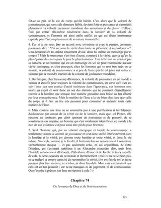 fût-ce au prix de la vie du corps qu'elle habite. C'est alors que la volonté de
connaissance, qui sans cela demeure faible, devient forte et puissante et s'assujettit
pleinement la volonté purement mondaine des sensations et du plaisir. Celle-ci
finit par entrer elle-même totalement dans la lumière de la volonté de
connaissance, et l'homme est ainsi enfin unifié, ce qui est d'une importance
capitale pour l'accomplissement de sa nature immortelle.
4. Car si tu ne peux être en accord avec toi-même et avec ta pensée, comment
pourras-tu dire : "J'ai reconnu la vérité dans toute sa plénitude et sa profondeur",
si tu demeures en toi-même totalement divisé, donc toi-même un mensonge pur et
simple ? Mais le mensonge n'est rien d'autre, comparé à la vérité, que ce qu'est la
plus épaisse des nuits pour le jour le plus lumineux. Une telle nuit ne connaît pas
la lumière, et un homme qui est un mensonge en soi ne peut reconnaître aucune
vérité lumineuse, et c'est pourquoi, chez les hommes qui se sont trop usés en ce
monde, la volonté de connaissance a si peu de force qu'elle est jetée aux orties et
vaincue par la moindre traction de la volonté de jouissance mondaine.
5. Du fait que, chez beaucoup d'hommes, la volonté de jouissance en ce monde a
vaincu et étouffé pour toujours la volonté de connaissance, en sorte qu'il s'en est
suivi pour eux une espèce d'unité intérieure dans l'ignorance, ces hommes sont
morts en esprit et sont donc en soi des damnés qui ne pourront éternellement
revenir à la lumière que lorsque leur matière grossière aura brûlé au feu allumé
par leur concupiscence. Mais la matière de l'âme a la vie bien plus dure que celle
du corps, et il faut un feu très puissant pour consumer et anéantir toute cette
matière de l'âme.
6. Mais comme une âme ne se soumettra pas à une purification si terriblement
douloureuse par amour de la vérité ou de la lumière, mais que, tel Protée, elle
essaiera au contraire, par désir ignorant de jouissance et de pouvoir, de se
soustraire à son emprise, un homme qui s'est totalement identifié en ce monde à la
nuit de son existence est pour ainsi dire perdu pour l'éternité.
7. Seul l'homme qui, par sa volonté énergique et lucide de connaissance, a
totalement vaincu la volonté de jouissance et s'est donc unifié intérieurement dans
la lumière et la vérité, est devenu toute lumière et toute vérité, et donc la vie
même. Pour cela, comme je te l'ai dit, il faut toutefois un renoncement à soi-même
véritablement stoïque — et pas seulement celui, en soi orgueilleux, de votre
Diogène, qui s'estimait supérieur à un Alexandre étincelant d'or, mais bien
l'humble renoncement d'Hénoch, d'Abraham, d'Isaac et de Jacob. Si tu es capable
de cela, tu seras secouru en ce monde et éternellement ; mais si tu ne le peux pas,
et ce malgré ta propre capacité de reconnaître la vérité, c'en est fait de toi, et tu ne
pourras plus être secouru, ni ici-bas, ni dans l'au-delà. Mon avis est pourtant que
cela est en ton pouvoir ; car tu ne manques ni de jugement, ni de connaissance.
Que t'inspire à présent ton âme en réponse à cela ? »


                                    Chapitre 74
                     De l'essence de Dieu et de Son incarnation


                                                                                125
 