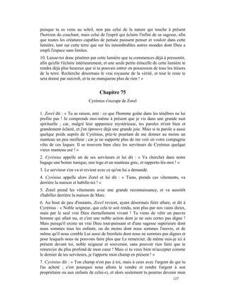 puisque tu es venu au soleil, non pas celui de la nature qui touche à présent
l'horizon du couchant, mais celui de l'esprit qui éclaire l'infini de sa sagesse, afin
que toutes les créatures capables de pensée puissent penser et vouloir dans cette
lumière, tant sur cette terre que sur les innombrables autres mondes dont Dieu a
empli l'espace sans limites.
10. Laisse-toi donc pénétrer par cette lumière que tu commences déjà à pressentir,
afin qu'elle t'éclaire intérieurement, et une seule petite étincelle de cette lumière te
rendra déjà plus heureux que si tu pouvais entrer en possession de tous les trésors
de la terre. Recherche désormais le vrai royaume de la vérité, et tout le reste te
sera donné par surcroît, et tu ne manqueras plus de rien ! »


                                    Chapitre 75
                             Cyrénius s'occupe de Zorel

1. Zorel dit : « Tu as raison, ami : ce que l'homme goûte dans les ténèbres ne lui
profite pas ! Je comprends moi-même à présent que je vis dans une grande nuit
spirituelle ; car, malgré leur apparence mystérieuse, tes paroles m'ont bien et
grandement éclairé, et j'en éprouve déjà une grande joie. Mais si ta parole a aussi
quelque poids auprès de Cyrénius, prie-le pourtant de me donner au moins un
manteau un peu meilleur ; car je ne supporte plus de me voir en votre compagnie
vêtu de ces loques. Il se trouvera bien chez les serviteurs de Cyrénius quelque
vieux manteau usé ! »
2. Cyrénius appelle un de ses serviteurs et lui dit : « Va chercher dans notre
bagage une bonne tunique, une toge et un manteau grec, et rapporte-lès-moi ! »
3. Le serviteur s'en va et revient avec ce qu'on lui a demandé.
4. Cyrénius appelle alors Zorel et lui dit : « Tiens, prends ces vêtements, va
derrière la maison et habille-toi ! »
5. Zorel prend les vêtements avec une grande reconnaissance, et va aussitôt
s'habiller derrière la maison de Marc.
6. Au bout de peu d'instants, Zorel revient, ayant désormais fière allure, et dit à
Cyrénius : « Noble seigneur, que cela te soit rendu, non plus par nos vains dieux,
mais par le seul vrai Dieu éternellement vivant ! Tu viens de vêtir un pauvre
homme qui allait nu, et c'est une noble action dont je ne suis certes pas digne !
Mais puisqu'il existe un vrai Dieu tout-puissant et d'une sagesse supérieure dont
nous sommes tous les enfants, ou du moins dont nous sommes l'œuvre, et de
même qu'il nous comble Lui aussi de bienfaits dont nous ne sommes pas dignes et
pour lesquels nous ne pouvons faire plus que Le remercier, de même suis-je ici à
présent devant toi, noble seigneur et souverain, sans pouvoir rien faire que te
remercier du plus profond de mon cœur ! Mais si tu veux bien m'accepter comme
le dernier de tes serviteurs, je t'apporte mon champ en présent ! »
7. Cyrénius dit : « Ton champ n'est pas à toi, mais à ceux avec l'argent de qui tu
l'as acheté ; c'est pourquoi nous allons le vendre et rendre l'argent à son
propriétaire ou aux enfants de celui-ci, et alors seulement tu pourras devenir mon
                                                                                127
 