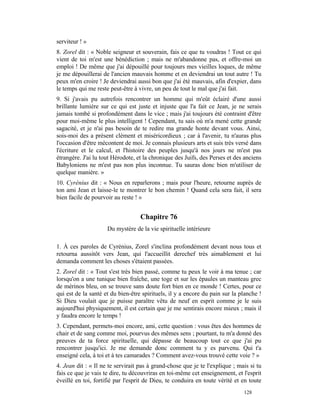 serviteur ! »
8. Zorel dit : « Noble seigneur et souverain, fais ce que tu voudras ! Tout ce qui
vient de toi m'est une bénédiction ; mais ne m'abandonne pas, et offre-moi un
emploi ! De même que j'ai dépouillé pour toujours mes vieilles loques, de même
je me dépouillerai de l'ancien mauvais homme et en deviendrai un tout autre ! Tu
peux m'en croire ! Je deviendrai aussi bon que j'ai été mauvais, afin d'expier, dans
le temps qui me reste peut-être à vivre, un peu de tout le mal que j'ai fait.
9. Si j'avais pu autrefois rencontrer un homme qui m'eût éclairé d'une aussi
brillante lumière sur ce qui est juste et injuste que l'a fait ce Jean, je ne serais
jamais tombé si profondément dans le vice ; mais j'ai toujours été contraint d'être
pour moi-même le plus intelligent ! Cependant, tu sais où m'a mené cette grande
sagacité, et je n'ai pas besoin de te redire ma grande honte devant vous. Ainsi,
sois-moi des a présent clément et miséricordieux ; car à l'avenir, tu n'auras plus
l'occasion d'être mécontent de moi. Je connais plusieurs arts et suis très versé dans
l'écriture et le calcul, et l'histoire des peuples jusqu'à nos jours ne m'est pas
étrangère. J'ai lu tout Hérodote, et la chronique des Juifs, des Perses et des anciens
Babyloniens ne m'est pas non plus inconnue. Tu sauras donc bien m'utiliser de
quelque manière. »
10. Cyrénius dit : « Nous en reparlerons ; mais pour l'heure, retourne auprès de
ton ami Jean et laisse-le te montrer le bon chemin ! Quand cela sera fait, il sera
bien facile de pourvoir au reste ! »


                                   Chapitre 76
                     Du mystère de la vie spirituelle intérieure

1. À ces paroles de Cyrénius, Zorel s'inclina profondément devant nous tous et
retourna aussitôt vers Jean, qui l'accueillit derechef très aimablement et lui
demanda comment les choses s'étaient passées.
2. Zorel dit : « Tout s'est très bien passé, comme tu peux le voir à ma tenue ; car
lorsqu'on a une tunique bien fraîche, une toge et sur les épaules un manteau grec
de mérinos bleu, on se trouve sans doute fort bien en ce monde ! Certes, pour ce
qui est de la santé et du bien-être spirituels, il y a encore du pain sur la planche !
Si Dieu voulait que je puisse paraître vêtu de neuf en esprit comme je le suis
aujourd'hui physiquement, il est certain que je me sentirais encore mieux ; mais il
y faudra encore le temps !
3. Cependant, permets-moi encore, ami, cette question : vous êtes des hommes de
chair et de sang comme moi, pourvus des mêmes sens ; pourtant, tu m'a donné des
preuves de ta force spirituelle, qui dépasse de beaucoup tout ce que j'ai pu
rencontrer jusqu'ici. Je me demande donc comment tu y es parvenu. Qui t'a
enseigné cela, à toi et à tes camarades ? Comment avez-vous trouvé cette voie ? »
4. Jean dit : « Il ne te servirait pas à grand-chose que je te l'explique ; mais si tu
fais ce que je vais te dire, tu découvriras en toi-même cet enseignement, et l'esprit
éveillé en toi, fortifié par l'esprit de Dieu, te conduira en toute vérité et en toute
                                                                              128
 