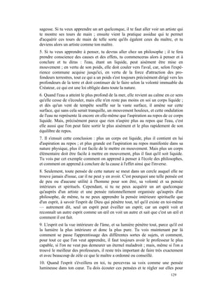sagesse. Si tu veux apprendre un art quelconque, il te faut aller voir un artiste qui
te montre ses tours de main ; ensuite vient la pratique assidue qui te permet
d'acquérir ces tours de main de telle sorte qu'ils égalent ceux du maître, et tu
deviens alors un artiste comme ton maître.
5. Si tu veux apprendre à penser, tu devras aller chez un philosophe ; il te fera
prendre conscience des causes et des effets, tu commenceras alors à penser et à
conclure et tu diras : l'eau, étant un liquide, peut aisément être mise en
mouvement ; en vertu de son poids, elle doit couler vers l'aval, car, selon l'expé-
rience commune acquise jusqu'ici, en vertu de la force d'attraction des pro-
fondeurs terrestres, tout ce qui a un poids s'est toujours précisément dirigé vers les
profondeurs de la terre et doit continuer de le faire selon la volonté immuable du
Créateur, ce qui est une loi obligée dans toute la nature.
6. Quand l'eau a atteint le plus profond de la mer, elle revient au calme en ce sens
qu'elle cesse de s'écouler, mais elle n'en reste pas moins en soi un corps liquide ;
et dès qu'un vent de tempête souffle sur la vaste surface, il amène sur cette
surface, qui sans cela serait tranquille, un mouvement houleux, et cette ondulation
de l'eau ne représente là encore en elle-même que l'aspiration au repos de ce corps
liquide. Mais, précisément parce que rien n'aspire plus au repos que l'eau, c'est
elle aussi que l'on peut faire sortir le plus aisément et le plus rapidement de son
équilibre de repos.
7. Il s'ensuit cette conclusion : plus un corps est liquide, plus il contient en lui
d'aspiration au repos ; et plus grande est l'aspiration au repos manifestée dans sa
nature physique, plus il est facile de le mettre en mouvement. Mais plus un corps
élémentaire doit être facile à mettre en mouvement, plus il faut qu'il soit liquide.
Tu vois par cet exemple comment on apprend à penser à l'école des philosophes,
et comment on apprend à conclure de la cause à l'effet ainsi que l'inverse.
8. Seulement, toute pensée de cette nature se meut dans un cercle auquel elle ne
trouve jamais d'issue, car il ne peut y en avoir. C'est pourquoi une telle pensée est
de peu ou d'aucune utilité à l'homme pour son être, sa volonté et sa pensée
intérieurs et spirituels. Cependant, si tu ne peux acquérir un art quelconque
qu'auprès d'un artiste et une pensée rationnellement organisée qu'auprès d'un
philosophe, de même, tu ne peux apprendre la pensée intérieure spirituelle que
d'un esprit, à savoir l'esprit de Dieu qui pénètre tout, tel qu'il existe en toi-même
— autrement dit, seul un esprit peut éveiller un esprit; car un esprit voit et
reconnaît un autre esprit comme un œil en voit un autre et sait que c'est un œil et
comment il est fait.
9. L'esprit est la vue intérieure de l'âme, et sa lumière pénètre tout, parce qu'il est
la lumière la plus intérieure et donc la plus pure. Tu vois maintenant par là
comment se passe l'apprentissage des différentes sortes de sujets, et comment,
pour tout ce que l'on veut apprendre, il faut toujours avoir le professeur le plus
capable, si l'on ne veut pas demeurer un éternel maladroit ; mais, même si l'on a
trouvé le meilleur des professeurs, il reste très important de faire très exactement
et avec beaucoup de zèle ce que le maître a ordonné ou conseillé.
10. Quand l'esprit s'éveillera en toi, tu percevras sa voix comme une pensée
lumineuse dans ton cœur. Tu dois écouter ces pensées et te régler sur elles pour
                                                                               129
 
