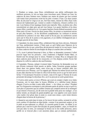 1. Pendant ce temps, nous fîmes véritablement une pêche millionnaire des
meilleurs poissons, et, très au large, nous trouvâmes aussi, flottant sur l'eau, les
cadavres de deux femmes nues, tombées aux mains de pirates qui leur avaient
volé toutes leurs possessions avant de les jeter vivantes à l'eau. Ces deux jeunes
filles de dix-neuf et vingt et un ans, fort bien faites, étaient les filles d'une riche
maison de Capharnaüm qui, voulant se rendre à Gadarena, s'étaient confiées à la
mer. Leur bateau et leur équipage étaient sans reproche. Mais, en pleine mer, elles
rencontrèrent un câpre grec qui prit leur bateau. Les quatre bateliers et les deux
jeunes filles y perdirent la vie. Les quatre bateliers furent d'abord assommés avant
d'être jetés à la mer. Envers les deux jeunes filles, les pirates se montrèrent encore
un peu plus humains ; ils les dévêtirent complètement, les violèrent et ensuite
seulement les jetèrent à la mer. Mais avant la fin du jour, les malfaiteurs seront
saisis par le bras de la justice et du jugement, et ces diables n'échapperont pas à
l'insigne gravité de leur faute.
2. Cependant, les deux jeunes filles, solidement liées par leurs cheveux, flottaient
sur l'eau, parfaitement mortes. C'était juste ce qu'il fallait pour l'épreuve de la
disposition et du vin qui, selon Risa, devait pouvoir rendre la vie aux noyés. Aussi
les deux cadavres furent-ils enveloppés de draps et couchés dans un bateau.
3. Il y avait à présent beaucoup à faire, et Marc se demandait comment il allait
pouvoir loger tous les poissons ; mais J'ordonnai à Raphaël d'aider Marc, et
bientôt tout fut arrangé pour le mieux. Pendant ce temps, Risa se chargeait des
deux cadavres pour tenter de les ressusciter, et il les disposa comme J'avais fait
disposer la veille les cadavres des neuf hommes.
4. Cependant, Thomas, saluant vivement Judas l'iscariote, lui demandait avec un
peu d'ironie comment s'était passée sa pêche. Judas l'iscariote grogna quelque
chose dans son épaisse barbe, mais n'osa pas se laisser entraîner dans une
controverse avec Thomas ; car il se rappela que Thomas lui-même l'avait averti de
ne pas aller chercher de l'or dans la ville et devait bien savoir ce qui lui était arrivé
là-bas ! C'est pourquoi l'iscariote se taisait ; mais Je fis signe à Thomas de ne pas
persécuter davantage le chercheur d'or, car il ne pouvait en sortir grand-chose.
5. Il arriva alors qu'un serviteur d'Ouran, qui avait un compte à régler avec Judas
l'iscariote, mit la main dans la bourse d'Hélène et y subtilisa trente deniers
d'argent. Il arriva en hâte à notre table, disant : « Au voleur, au voleur ! Pendant
que Vos Seigneuries assistaient à cette plaisante partie de pêche en mer et qu'il n'y
avait plus ici personne que les soldats romains qui campent autour de la montagne
et qui étaient à l'exercice, j'ai dû sortir de la grande tente pour me soulager ; et au
même instant, un disciple du grand prophète que vous appelez avec juste raison
votre maître s'est glissé dans la tente et, avant mon retour, a pris trente deniers
d'argent dans la bourse de la princesse !
6. Quand je suis entré dans la tente, je l'ai trouvé là tout confus, scrutant le sol des
yeux comme s'il cherchait un objet perdu ; comme il me paraissait suspect, je lui
ai parlé un peu rudement, et, effrayé, il a aussitôt quitté la tente. Au début, je ne
pensais pas à mal de la part d'un disciple du grand prophète ; mais, en faisant les
cent pas dans la tente, j'ai remarqué la bourse de la très noble princesse, parce
qu'elle ne se trouvait plus à son ancienne place, que je connais parfaitement.

                                                                                  13
 