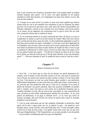 tout ce qui concerne ton existence, procurant ainsi à ton propre esprit un espace
d'action toujours plus grand ; de la sorte, ton esprit grandira en toi jusqu'à
atteindre la taille d'un homme, et il imprégnera ton âme tout entière et avec elle
tout ton être matériel.
11. Lorsque tu en seras arrivé à ce point, tu seras tout aussi capable que chacun
d'entre nous de voir et de connaître non seulement ce que les hommes de nature
peuvent voir et percevoir par leurs sens, mais aussi des choses inaccessibles aux
hommes ordinaires, comme tu l'as constaté avec moi lorsque, sans t'avoir jamais
vu ni connu, j'ai pu rapporter très exactement tout ce que tu avais fait sur cette
terre, jusqu'aux choses que tu cachais le mieux.
12. Je t'ai seulement donné ici un petit avant-goût des faits, de façon à ce que tu
comprennes et saches ce qu'il en est des choses de l'esprit. Mais cela n'est encore
rien, ou bien peu de chose, pour ton salut ; tu dois maintenant apprendre ce qu'il te
faut faire pour éveiller ton esprit. Cependant, ce n'est pas à moi qu'il appartient de
te l'expliquer, loin s'en faut, mais à un autre qui se trouve parmi nous, et dont l'être
tout entier est pénétré de la façon la plus intense de l'esprit de Dieu. C'est Lui qui
te montrera le chemin de la vérité et qui, à travers ta chair, dira à ton esprit, car Il
est Lui-même l'esprit des esprits : " Éveille-toi à l'amour en Dieu et de là à celui
de tes frères, au nom de Celui qui est et fut de toute éternité, et qui sera éternelle-
ment !" — Dis-moi à présent ce qu'il te semble de tout ce que je viens de te dire !
»


                                    Chapitre 77
                            Bonnes résolutions de Zorel

1. Zorel dit : « La leçon que tu viens de me donner me paraît hautement spi-
rituelle, vraie et bonne, et tout doit être comme tu le dis, sans quoi tu n'aurais pu
tout à l'heure me réciter mes actions les plus secrètes comme si tu les lisais dans
un livre. Cela prouve en tout cas qu'un homme peut accéder à une perfection
difficilement imaginable, et cette conviction me suffit entre toutes ; pour autant, je
ne convoite pas une perfection telle que je viens de la constater en toi pour le
plaisir de raconter à un pauvre pécheur, dans une occasion semblable, les péchés
qu'il a commis, mais c'est pour le seul amour de la perfection humaine que je
voudrais atteindre cet état, afin de trouver par moi-même la vraie consolation de
mon existence et ainsi d'être intérieurement satisfait de moi-même ! Je ne serai
jamais un professeur, ni un juge si clément soit-il ; je ne veux que servir en
homme accompli, afin qu'à l'avenir ma sottise ne puisse plus causer le moindre
préjudice à aucun homme.
2. C'est la seule motivation qui me fait souhaiter d'atteindre ta perfection. Quel
qu'en soit le prix à payer pour ma vie, je paierai ce prix ; car quand je veux
quelque chose, aucun sacrifice n'est trop lourd pour moi ! Il sera accompli, même
au prix de la mort de mon corps ! Car quelle valeur peut avoir une vie qui n'est
faite que d'imperfections ? Par l'imperfection, on ne peut accéder à rien de parfait
— et je ne désire véritablement plus rien qui soit imparfait !

                                                                                130
 