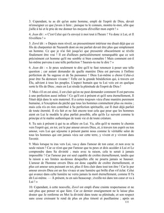 3. Cependant, tu as dit qu'un autre homme, empli de l'esprit de Dieu, devait
m'enseigner ce que j'avais à faire ; puisque tu le connais, montre-le-moi, afin que
j'aille à lui et le prie de me donner les moyens d'éveiller mon esprit ! »
4. Jean dit : « C'est Celui qui t'a envoyé à moi tout à l'heure ! Va donc à Lui, et Il
t'éveillera ! »
5. Zorel dit : « Depuis mon réveil, un pressentiment intérieur me disait déjà que ce
fils de charpentier de Nazareth dont on me parlait devait être plus que simplement
un homme. Ce que je n'ai fait jusqu'ici que pressentir obscurément se révèle
finalement être vrai ! Il est d'ailleurs particulièrement remarquable que ce soit
précisément cet homme qu'il me semble si bien connaître ! Mais comment est-il
lui-même parvenu à une telle perfection ? Saurais-tu me le dire ? »
6. Jean dit : « Je peux seulement te dire qu'il te faut renoncer à poser une telle
question ; car autant demander de quelle manière Dieu est parvenu à l'infinie
perfection de Sa sagesse et de Sa puissance ! Dieu Lui-même a choisi Celui-ci
pour être Sa demeure vivante ! Telle est la grande bénédiction qui, à travers cet
Élu, advient à tous les peuples. L'aspect humain que tu Lui vois est en quelque
sorte le fils de Dieu ; mais en Lui réside la plénitude de l'esprit de Dieu !
7. Mais s'il en est ainsi, il est clair qu'on ne peut demander comment Il est parvenu
à une perfection aussi infinie ! Ce qu'il est à présent et qu'il sera éternellement, Il
l'était déjà dans le sein maternel. Il a certes toujours vécu d'une manière purement
humaine, à l'exception du péché que tous les hommes commettent plus ou moins ;
mais cela n'a en rien contribué à Sa perfection spirituelle, car Il était déjà parfait
de toute éternité. Il n'a fait et ne fait encore tout cela que pour que les hommes
aient en Lui le modèle le plus parfait possible, afin qu'ils Le suivent comme le
principe et le maître authentique de toute vie et de toute créature.
8. Tu sais à présent à qui tu as affaire en Lui. Va, afin qu'il te montre le chemin
vers l'esprit qui, en toi, est le pur amour envers Dieu, et, à travers ton esprit ou ton
amour, vers Lui qui séjourne à présent parmi nous comme le véritable salut de
tous les hommes qui ont jamais vécu sur cette terre, y vivent et y vivront dans
l'avenir.
9. Mais lorsque tu iras vers Lui, vas-y dans l'amour de ton cœur, et non avec ta
seule raison ! Car ce n'est que par l'amour que tu peux et dois accéder à Lui et Le
comprendre dans Sa divinité ; mais avec ta raison, cela te serait à jamais
impossible ! Car l'amour pur est seul capable de croître éternellement, tandis que
la raison a ses limites au-dessus desquelles elle ne pourra jamais se hausser.
L'amour de l'homme envers Dieu est donc capable de croître éternellement, et
plus cet amour sera puissant en toi, plus il fera clair dans tout ton être ! Car le pur
amour envers Dieu est un feu vivace et une lumière qui brille d'un vif éclat. Celui
qui avance dans celte lumière ne verra jamais la mort éternellement, comme Il l'a
dit Lui-même. — À présent, tu en sais beaucoup ; éveille-toi dans ton cœur et va à
Lui ! »
10. Cependant, à cette nouvelle, Zorel est empli d'une crainte respectueuse et ne
sait plus que penser ni que faire. Car ce dernier enseignement ne le laisse plus
douter que Je renferme en Moi la divinité dans toute sa plénitude, et son respect
sans cesse croissant le rend de plus en plus timoré et pusillanime ; après un
                                                                                131
 