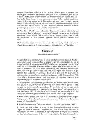 moment de profonde réflexion, il dit : « Ami, plus je pense et repense à tes
paroles, plus il me paraît difficile de L'approcher et de Lui demander, moi qui suis
si indigne de Sa grâce, qu'il me montre Lui-même le lumineux chemin de la vie !
Pour parler franc, il m'est devenu presque impossible d'aller vers Lui ; car je sens
émaner de Lui une sainteté particulière qui me dit sans cesse : "Arrière, homme
indigne ! Fais d'abord pénitence une année entière, et ensuite seulement, reviens
voir si tu peux toucher le bord de Mon vêtement !" Dis-moi, comment se fait-il
qu'une angoisse si extraordinaire envahisse mon être ? »
11. Jean dit : « C'est bien ainsi ; l'humilité du cœur doit toujours précéder le vrai
amour envers Dieu le Seigneur ! Lorsque ce n'est pas le cas, on ne parvient jamais
au véritable amour vivant. Patiente encore un peu dans cette juste contrition de
ton cœur devant Lui ; mais quand Il t'appellera, n'hésite plus et va à Lui en toute
hâte ! »
12. À ces mots, Zorel retrouve un peu de calme, mais il pense beaucoup à la
bénédiction que ce serait de pouvoir s'avancer sans péché vers le Très-Saint.


                                   Chapitre 78
                           Le chemin de la vie éternelle

1. Cependant, à sa grande surprise et à son grand étonnement, Je dis à Zorel : «
Celui qui reconnaît ses crimes dans le repentir et qui fait pénitence dans la vraie et
grande humilité de son cœur, celui-là M'est plus cher que quatre-vingt-dix-neuf
justes qui n'ont jamais eu besoin de pénitence. Viens donc à Moi, ami, toi qui es
prêt à la pénitence ; car il y a en toi à présent ce juste sentiment d'humilité qui
M'est plus cher que celui de ceux qui sont justes depuis leur naissance et qui
s'écrient dans leur cœur : "Hosanna, ô Seigneur au plus haut des cieux, car, en
toute conscience, nous n'avons jamais profané par un péché Ton saint Nom !" Ils
crient cela, et ils en ont le droit ; mais pour autant, ils regardent le pécheur avec
les yeux des juges et le fuient comme la peste.
2. Ils sont pareils à des médecins qui jouiraient eux-mêmes d'une parfaite santé,
mais qui, de ce fait, craindraient de se rendre là où un malade les appelle à l'aide,
par peur de tomber malades eux-mêmes. Un médecin qui n'a pas peur de la
maladie et qui s'empresse vers les malades qui l'appellent n'est-il pas meilleur et
plus respectable ? Et s'il lui arrive d'être contaminé par une maladie, il ne s'en
fâche point, mais se soigne lui-même avec le malade. Voilà ce qui est juste !
3. Ainsi, viens à présent vers Moi, et Je t'indiquerai ce que Mon disciple ne peut
t'indiquer, c'est-à-dire le seul vrai chemin de la vie, de l'amour et de la vraie
sagesse née de celui-ci ! »
4. À ces Miennes paroles, Zorel reprit courage et s'avança lentement vers Moi.
5. Lorsqu'il fut près de Moi, Je lui dis : « Ami, le chemin qui mène à la vie de
l'esprit est étroit et épineux ! Autrement dit, tout ce que, dans cette vie, tu
rencontreras de colère, d'amertume et de désagrément de la part des hommes,
combats-le par la patience et la douceur, et à celui qui te fait du mal, ne rends pas
                                                                              132
 