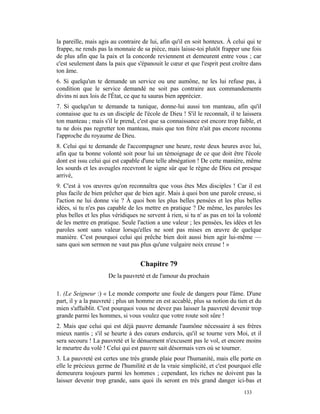 la pareille, mais agis au contraire de lui, afin qu'il en soit honteux. À celui qui te
frappe, ne rends pas la monnaie de sa pièce, mais laisse-toi plutôt frapper une fois
de plus afin que la paix et la concorde reviennent et demeurent entre vous ; car
c'est seulement dans la paix que s'épanouit le cœur et que l'esprit peut croître dans
ton âme.
6. Si quelqu'un te demande un service ou une aumône, ne les lui refuse pas, à
condition que le service demandé ne soit pas contraire aux commandements
divins ni aux lois de l'État, ce que tu sauras bien apprécier.
7. Si quelqu'un te demande ta tunique, donne-lui aussi ton manteau, afin qu'il
connaisse que tu es un disciple de l'école de Dieu ! S'il le reconnaît, il te laissera
ton manteau ; mais s'il le prend, c'est que sa connaissance est encore trop faible, et
tu ne dois pas regretter ton manteau, mais que ton frère n'ait pas encore reconnu
l'approche du royaume de Dieu.
8. Celui qui te demande de l'accompagner une heure, reste deux heures avec lui,
afin que ta bonne volonté soit pour lui un témoignage de ce que doit être l'école
dont est issu celui qui est capable d'une telle abnégation ! De cette manière, même
les sourds et les aveugles recevront le signe sûr que le règne de Dieu est presque
arrivé,
9. C'est à vos œuvres qu'on reconnaîtra que vous êtes Mes disciples ! Car il est
plus facile de bien prêcher que de bien agir. Mais à quoi bon une parole creuse, si
l'action ne lui donne vie ? À quoi bon les plus belles pensées et les plus belles
idées, si tu n'es pas capable de les mettre en pratique ? De même, les paroles les
plus belles et les plus véridiques ne servent à rien, si tu n' as pas en toi la volonté
de les mettre en pratique. Seule l'action a une valeur ; les pensées, les idées et les
paroles sont sans valeur lorsqu'elles ne sont pas mises en œuvre de quelque
manière. C'est pourquoi celui qui prêche bien doit aussi bien agir lui-même —
sans quoi son sermon ne vaut pas plus qu'une vulgaire noix creuse ! »


                                   Chapitre 79
                      De la pauvreté et de l'amour du prochain

1. (Le Seigneur :) « Le monde comporte une foule de dangers pour l'âme. D'une
part, il y a la pauvreté ; plus un homme en est accablé, plus sa notion du tien et du
mien s'affaiblit. C'est pourquoi vous ne devez pas laisser la pauvreté devenir trop
grande parmi les hommes, si vous voulez que votre route soit sûre !
2. Mais que celui qui est déjà pauvre demande l'aumône nécessaire à ses frères
mieux nantis ; s'il se heurte à des cœurs endurcis, qu'il se tourne vers Moi, et il
sera secouru ! La pauvreté et le dénuement n'excusent pas le vol, et encore moins
le meurtre du volé ! Celui qui est pauvre sait désormais vers où se tourner.
3. La pauvreté est certes une très grande plaie pour l'humanité, mais elle porte en
elle le précieux germe de l'humilité et de la vraie simplicité, et c'est pourquoi elle
demeurera toujours parmi les hommes ; cependant, les riches ne doivent pas la
laisser devenir trop grande, sans quoi ils seront en très grand danger ici-bas et
                                                                               133
 