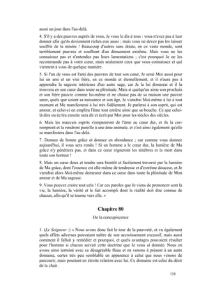 aussi un jour dans l'au-delà.
4. S'il y a des pauvres auprès de vous, Je vous le dis à tous : vous n'avez pas à leur
donner afin qu'ils deviennent riches eux aussi ; mais vous ne devez pas les laisser
souffrir de la misère ! Beaucoup d'autres sans doute, en ce vaste monde, sont
terriblement pauvres et souffrent d'un dénuement extrême. Mais vous ne les
connaissez pas et n'entendez pas leurs lamentations ; c'est pourquoi Je ne les
recommande pas à votre cœur, mais seulement ceux que vous connaissez et qui
viennent à vous de quelque manière.
5. Si l'un de vous est l'ami des pauvres de tout son cœur, Je serai Moi aussi pour
lui un ami et un vrai frère, en ce monde et éternellement, et il n'aura pas à
apprendre la sagesse intérieure d'un autre sage, car Je la lui donnerai et il la
trouvera en son cœur dans toute sa plénitude. Mais si quelqu'un aime son prochain
et son frère pauvre comme lui-même et ne chasse pas de sa maison une pauvre
sœur, quels que soient sa naissance et son âge, Je viendrai Moi-même à lui à tout
moment et Me manifesterai à lui très fidèlement. Je parlerai à son esprit, qui est
amour, et celui-ci en emplira l'âme tout entière ainsi que sa bouche. Ce que celui-
là dira ou écrira ensuite sera dit et écrit par Moi pour les siècles des siècles.
6. Mais les mauvais esprits s'empareront de l'âme au cœur dur, et ils la cor-
rompront et la rendront pareille à une âme animale, et c'est ainsi également qu'elle
se manifestera dans l'au-delà.
7. Donnez de bonne grâce et donnez en abondance ; car comme vous donnez
aujourd'hui, il vous sera rendu ! Si un homme a le cœur dur, la lumière de Ma
grâce n'y pénétrera pas, et dans ce cœur régneront les ténèbres et la mort dans
toute son horreur !
8. Mais un cœur doux et tendre sera bientôt et facilement traversé par la lumière
de Ma grâce, dont l'essence est elle-même de tendresse et d'extrême douceur, et Je
viendrai alors Moi-même demeurer dans ce cœur dans toute la plénitude de Mon
amour et de Ma sagesse.
9. Vous pouvez croire tout cela ! Car ces paroles que Je viens de prononcer sont la
vie, la lumière, la vérité et le fait accompli dont la réalité doit être connue de
chacun, afin qu'il se tourne vers elle. »


                                   Chapitre 80
                                De la concupiscence

1. (Le Seigneur :) « Nous avons donc fait le tour de la pauvreté, et vu également
quels effets adverses pouvaient naître de son accroissement excessif, mais aussi
comment il fallait y remédier et pourquoi, et quels avantages pouvaient résulter
pour l'homme si chacun suivait cette doctrine que Je vous ai donnée. Nous en
avons ainsi terminé avec ce désagréable fléau et en venons à présent à un autre
domaine, certes très peu semblable en apparence à celui que nous venons de
parcourir, mais pourtant en étroite relation avec lui. Ce domaine est celui du désir
de la chair.
                                                                              134
 