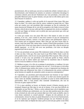 premièrement, elle ne mettra pas souvent au monde des enfants vraiment sains, et
deuxièmement, cela l'amènera de semaine en semaine à rechercher davantage le
commerce charnel, pour devenir finalement une vraie prostituée, c'est-à-dire une
pitoyable flétrissure pour le genre humain, non pas tant en elle-même qu'en ceux
dont l'incurie l'a menée là.
12. Cependant, malheur à celui qui profite de la pauvreté d'une jeune fille pour
briser sa chair ! En vérité, pour celui-là, mieux vaudrait ne jamais être né ! Mais
celui qui couche avec une prostituée déjà corrompue au lieu de rechercher les
justes moyens de l'éloigner de la voie de la corruption et de l'aider à trouver le bon
chemin, celui-là devra un jour subir par Moi un jugement très sévère et multiplié ;
car celui qui frappe un homme sain ne pèche pas aussi gravement que celui qui
maltraite un infirme.
13. Celui qui couche avec une jeune fille tout à fait mature et saine est aussi
pécheur, il est vrai ; mais comme le mal ainsi commis n'a pas de conséquences
particulièrement néfastes, surtout si les deux parties sont parfaitement saines, il
n'est soumis qu'à un jugement mineur. Mais celui qui, par pure luxure déjà en-
racinée, traite une jeune fille, même mûre, comme il ferait d'une prostituée, et cela
sans qu'un fruit vivant soit conçu dans le sein de la jeune fille, celui-là encourt un
double jugement ; et s'il fait cela avec une prostituée, c'est alors un décuple
jugement qu'il devra encourir !
14. Car une prostituée est une jeune fille totalement ruinée et brisée dans sa chair
et dans son âme. Celui qui, d'un cœur loyal et qui M'est fidèle, l'aide à sortir de
cette grande misère, celui-là sera un jour grand dans Mon royaume. Mais celui qui
couche à vil prix avec une prostituée et la rend pire qu'elle ne l'était, celui-là
recevra un jour le même salaire que reçoivent les meurtriers dans le bourbier
réservé à tous les diables et à leurs serviteurs.
15. Malheur au pays, à la ville où se pratique la prostitution, et malheur à la terre
lorsque ce grand mal se mettra à dominer sur son sol ! À de tels pays et à de telles
villes, Je donnerai pour maîtres des tyrans, et ceux-ci imposeront aux hommes de
lourds tributs qui affameront leur chair et la détourneront des actions scélérates
qu'un homme est capable de commettre contre ses pauvres contemporains !
16. Cependant, une prostituée perd nécessairement tout honneur et tout respect
par ceux-là mêmes qui usent d'elles à vil prix, et sa chair sera ensuite la proie de
toutes sortes de maladies épidémiques incurables ou pour le moins difficilement
guérissables. Mais si l'une d'entre elles s'amende véritablement, elle sera de
nouveau en grâce auprès de Moi !
17. Et si, pour satisfaire sa luxure, un homme recourt à d'autres moyens que le
réceptacle disposé par Moi dans le sein de la femme, il lui sera bien difficile de
contempler un jour Ma face ! Moïse a certes ordonné pour cela la lapidation, que
Je n'abolis d'ailleurs pas entièrement, car c'est une dure punition pour des crimes
et des criminels de cette sorte qui seraient déjà tout à fait voués au diable, mais Je
vous donne seulement ce conseil paternel : éloignez de tels pécheurs de vos
communautés, laissez-les dans un grand dénuement au lieu de leur bannissement,
et ne les reprenez que lorsqu'ils viendront presque nus aux frontières du pays,
pour les mettre dans un hôpital des âmes qu'ils ne devront pas quitter avant d'être
                                                                              136
 