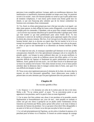 parvenus à une complète guérison. Lorsque, après ces nombreuses épreuves, leur
amélioration se manifestera clairement pendant un temps assez long, ils pourront
revenir à la société ; mais s'ils laissent paraître ne serait-ce que la plus petite trace
de tentation voluptueuse, il vaut mieux qu'ils restent sous bonne garde leur vie
durant, ce qui sera beaucoup plus salutaire que de les laisser contaminer les
hommes non corrompus d'une communauté.
18. Toi, Zorel, tu n'étais précisément pas tout à fait pur non plus à cet égard ; car
déjà, jeune garçon, tu étais affligé de toutes sortes d'impuretés, et un très mauvais
exemple pour tes camarades. Cependant, cela ne peut t'être compté comme péché
; car tu n'avais reçu aucune éducation qui te permît d'accéder à quelque pure vérité
qui t'eût montré ce qui était parfaitement juste selon l'ordre divin. Tu n'as
commencé à entrevoir de meilleurs principes qu'en apprenant auprès d'un avocat
les droits des citoyens romains. Dès lors, il est vrai que tu ne fus plus tout à fait un
homme bestial, mais tu es devenu un expert dans l'art de tourner la loi et tu as
trompé ton prochain chaque fois que tu l'as pu. Cependant, tout cela est du passé,
et, selon ce que tu sais maintenant tu es désormais un homme meilleur à Mes
yeux !
19. En dépit de tout cela, Je remarque cependant qu'il demeure en toi une grande
concupiscence charnelle. Je te fais spécialement remarquer cela et te conseille d'y
prendre garde ; car lorsque tu auras embrassé dans une vie un peu meilleure, ta
chair va s'émouvoir a cause de sa faiblesse encore loin d'être guérie, et il te sera
peut-être difficile de l'apaiser et finalement de guérir entièrement son ancienne
faiblesse. Aussi, garde-toi de tout excès ; car c'est dans l'excès et la démesure que
se trouve la semence de la luxure ! Sois donc mesuré en tout, et ne te laisse jamais
entraîner dans la démesure dans le manger comme dans le boire, sans quoi il te
sera difficile de dompter ta chair !
20. Nous avons ainsi également parcouru le domaine de la chair, du moins dans la
mesure où cela t'est nécessaire aujourd'hui. Aussi allons-nous nous rendre à
présent dans un autre domaine que l'on peut également dire très puissant chez toi !


                                    Chapitre 81
                             Du vrai don agréable à Dieu

1. (Le Seigneur :) « Ce domaine est celui de la notion pure de tien et de mien.
Moïse a dit: "Tu ne voleras point", et aussi: "Tu ne convoiteras point ce qui
appartient à ton prochain, sauf si tu peut le faire en toute légitimité".
2. Car tu peux fort bien acheter une chose à ton prochain et la posséder ensuite
légitimement et honorablement aux yeux de tous ; mais prendre en cachette et
contre son gré une chose à quelqu'un est un péché contre l'ordonnance divine
transmise aux hommes par Moïse, parce qu'une telle action va de toute évidence à
rencontre de l'amour du prochain. Car ce qui peut à bon droit t'être désagréable si
un autre te le fait ou te le faisait, tu ne dois pas non plus le faire à un autre !
3. Le vol naît principalement de l'égoïsme, car de celui-ci résultent la paresse et le
penchant pour la bonne vie et l'inaction. Il s'ensuit un certain manque de courage
                                                                                 137
 