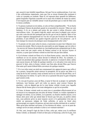 qui, associé à une timidité orgueilleuse, fait que l'on ne condescend pas, il est vrai,
à des sollicitations importunes, mais que l'on se résout d'autant plus aisément à
voler et à prendre en cachette. Dans le vol reposent donc quantité de faiblesses,
parmi lesquelles l'égoisme exacerbé est la cause très évidente de toutes les autres.
C'est toujours par un véritable amour vivant du prochain que ce mal de l'âme sera
le mieux combattu.
4. Tu penses à présent en toi-même, et cela est bien compréhensible : "Il est facile
de pratiquer l'amour du prochain quand on en possède les moyens ! Mais sur cent
hommes, il n'y en a jamais qu'à peine dix qui soient à même d'exercer cette
merveilleuse vertu ; les quatre-vingt-dix autres sont pour la plupart ceux envers
qui cette vertu devrait être pratiquée par les dix qui en ont la capacité. Mais si l'on
ne peut s'opposer énergiquement au vice du vol que par l'exercice de l'amour du
prochain, il sera difficile aux quatre-vingt-dix pauvres de s'en préserver ; car il
leur manque les moyens de pratiquer aussi énergiquement cette vertu."
5. Ta pensée est très juste selon la raison, et personne ne peut rien t'objecter avec
la raison du monde. Mais la raison du cœur parle un autre langage, qui est celui-ci
: les œuvres de l'amour du prochain ne s'accomplissent pas uniquement par le don,
mais avant tout par toutes sortes de bonnes actions et de services loyaux et
sincères, ce pour quoi la bonne volonté ne doit bien sûr pas faire défaut.
6. Car la bonne volonté est l'âme et la vie d'une bonne action ; sans elle, l'action la
meilleure en soi n'a aucune valeur devant le tribunal de Dieu. Au contraire, si,
voyant ton prochain dans quelque nécessité, tu éprouves vivement le désir, même
sans aucun moyen, de l'aider de quelque manière, et si cela pèse à ton cœur de ne
pouvoir le faire, alors ta bonne volonté vaut bien plus devant Dieu que l'œuvre
d'un autre qu'il aurait d'abord fallu convaincre de quelque manière.
7. Et si un riche remet sur pied une communauté très appauvrie parce que celle-ci
lui a promis, lorsqu'elle aurait retrouvé la prospérité, de lui payer une dîme et à
coup sûr de lui être soumise, toute sa bonne œuvre ne vaut rien devant Dieu, car il
s'est déjà payé lui-même. Ce qu'il a fait est ce qu'aurait fait pour le gain n'importe
quel usurier avide.
8. Tu vois par là qu'aux yeux de Dieu, et pour le bien de sa propre vie spirituelle
intérieure, tout homme, qu'il soit riche ou pauvre, peut exercer l'amour du
prochain ; cela ne dépend que de la vraie bonne volonté vivante avec laquelle
chacun fait de bonne grâce et en toute abnégation ce qui lui est possible.
9. Certes, la bonne volonté seule ne serait rien si, possédant effectivement tel ou
tel moyen et ne manquant pas non plus de bonne volonté, tu voulais cependant te
ménager toi-même, ou tes enfants, ou ta parenté, ou d'autres intérêts encore, et ne
faisais alors pour celui qui attend dans le besoin que fort peu, ou parfois même
rien, sous prétexte qu'on ne peut toujours savoir si le quémandeur n'est pas en
réalité un paresseux indigne de l'aide sollicitée, et qu'on ne ferait alors
qu'encourager un coquin à la paresse, privant ainsi un plus méritant de ce soutien !
Mais qu'un plus méritant survienne, et l'on hésitera de même ; car on ne peut da-
vantage savoir en toute certitude si celui-ci est vraiment méritant !
10. Oui, ami, lorsqu'il s'agit de faire le bien, celui qui, même avec la meilleure
bonne volonté, se demande s'il doit en faire peu ou beaucoup, celui-là n'a pas, loin
                                                                               138
 