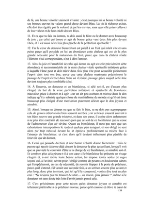 de là, une bonne volonté vraiment vivante ; c'est pourquoi ni sa bonne volonté ni
ses bonnes œuvres ne valent grand-chose devant Dieu. Là où la richesse existe,
elle doit être égalée par la volonté et par les œuvres, sans quoi elle prive celles-ci
de leur valeur et de leur crédit devant Dieu.
11. Et ce que tu fais ou donnes, tu dois aussi le faire ou le donner avec beaucoup
de joie ; car celui qui donne et agit de bonne grâce vaut deux fois plus devant
Dieu, et il est aussi deux fois plus proche de la perfection spirituelle !
12. Car le cœur du donneur bienveillant est pareil à un fruit qui mûrit vite et sans
peine parce qu'il possède en lui en abondance cette chaleur qui est de la plus
grande nécessité pour la maturation du fruit, parce que dans la chaleur réside
l'élément vital correspondant, c'est-à-dire l'amour.
13. Ainsi la joie et l'amabilité de celui qui donne ou agit est-elle précisément cette
abondance si recommandable de la vraie chaleur vitale spirituelle intérieure grâce
à laquelle l'âme peut et doit mûrir deux fois plus vite pour accueillir pleinement
l'esprit dans tout son être, parce que cette chaleur représente précisément le
passage de l'esprit éternel dans l'âme où il réside, passage grâce auquel cette âme
devient toujours plus semblable à lui.
14. À l'inverse, un donateur et un bienfaiteur, si zélé soit-il, est d'autant plus
éloigné du but de la vraie perfection intérieure et spirituelle de l'existence
mauvaise grâce à donner et à agir ; car un air peu avenant et morose dans le don
indique qu'il y subsiste quelque chose du matérialisme du monde et qu'il est donc
beaucoup plus éloigné d'une motivation purement céleste que le don joyeux et
aimable.
15. Ainsi, lorsque tu donnes ou que tu fais le bien, tu ne dois pas accompagner
cela de graves exhortations bien souvent acerbes ; car celles-ci causent souvent à
ton frère pauvre une grande tristesse, et dans son cœur, il aspire alors ardemment
à ne plus être contraint de recevoir quoi que ce soit de ce bienfaiteur qui ne cesse
de l'admonester d'un air sévère. Quant au bienfaiteur, il n'est pas rare que ces
exhortations intempestives le rendent quelque peu arrogant, et son obligé se sent
alors par trop rabaissé devant lui et éprouve profondément sa misère face à
l'aisance du bienfaiteur, et c'est alors qu'il devient infiniment plus pénible de
recevoir que de donner.
16. Celui qui possède du bien et une bonne volonté donne facilement ; mais le
pauvre qui reçoit s'alarme déjà devant le donateur le plus accueillant, lorsqu'il voit
que sa pauvreté le contraint d'être à la charge de ce bienfaiteur, si aimable soit-il.
Et combien plus cela pèsera-t-il à son cœur si le bienfaiteur lui présente un visage
chagrin et, avant même toute bonne action, lui impose toutes sortes de sages
leçons qui, à l'avenir, seront pour l'obligé comme de pesants et douloureux sabots
qui l'empêcheront, en cas de nécessité, de revenir frapper à la porte du prêcheur,
parce qu'il s'attend, s'il venait une seconde fois, a un sermon encore plus savant et
plus long, donc plus insistant, qui, tel qu'il le comprend, voudra dire tout au plus
ceci : "Ne reviens pas me trouver de sitôt — ou mieux, plus jamais !", même si le
donateur est sans doute très loin d'avoir jamais pensé cela.
17. C'est précisément pour cette raison qu'un donateur joyeux et aimable est
tellement préférable à ce prêcheur morose, parce qu'il console et élève le cœur de
                                                                              139
 