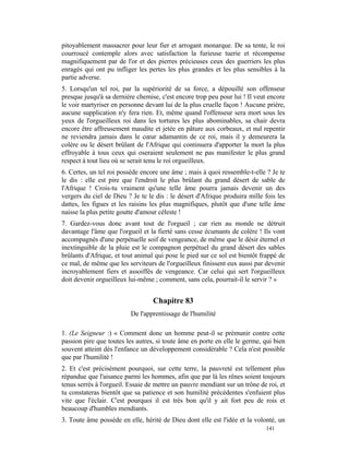 pitoyablement massacrer pour leur fier et arrogant monarque. De sa tente, le roi
courroucé contemple alors avec satisfaction la furieuse tuerie et récompense
magnifiquement par de l'or et des pierres précieuses ceux des guerriers les plus
enragés qui ont pu infliger les pertes les plus grandes et les plus sensibles à la
partie adverse.
5. Lorsqu'un tel roi, par la supériorité de sa force, a dépouillé son offenseur
presque jusqu'à sa dernière chemise, c'est encore trop peu pour lui ! Il veut encore
le voir martyriser en personne devant lui de la plus cruelle façon ! Aucune prière,
aucune supplication n'y fera rien. Et, même quand l'offenseur sera mort sous les
yeux de l'orgueilleux roi dans les tortures les plus abominables, sa chair devra
encore être affreusement maudite et jetée en pâture aux corbeaux, et nul repentir
ne reviendra jamais dans le cœur adamantin de ce roi, mais il y demeurera la
colère ou le désert brûlant de l'Afrique qui continuera d'apporter la mort la plus
effroyable à tous ceux qui oseraient seulement ne pas manifester le plus grand
respect à tout lieu où se serait tenu le roi orgueilleux.
6. Certes, un tel roi possède encore une âme ; mais à quoi ressemble-t-elle ? Je te
le dis : elle est pire que l'endroit le plus brûlant du grand désert de sable de
l'Afrique ! Crois-tu vraiment qu'une telle âme pourra jamais devenir un des
vergers du ciel de Dieu ? Je te le dis : le désert d'Afrique produira mille fois les
dattes, les figues et les raisins les plus magnifiques, plutôt que d'une telle âme
naisse la plus petite goutte d'amour céleste !
7. Gardez-vous donc avant tout de l'orgueil ; car rien au monde ne détruit
davantage l'âme que l'orgueil et la fierté sans cesse écumants de colère ! Ils vont
accompagnés d'une perpétuelle soif de vengeance, de même que le désir éternel et
inextinguible de la pluie est le compagnon perpétuel du grand désert des sables
brûlants d'Afrique, et tout animal qui pose le pied sur ce sol est bientôt frappé de
ce mal, de même que les serviteurs de l'orgueilleux finissent eux aussi par devenir
incroyablement fiers et assoiffés de vengeance. Car celui qui sert l'orgueilleux
doit devenir orgueilleux lui-même ; comment, sans cela, pourrait-il le servir ? »


                                  Chapitre 83
                          De l'apprentissage de l'humilité

1. (Le Seigneur :) « Comment donc un homme peut-il se prémunir contre cette
passion pire que toutes les autres, si toute âme en porte en elle le germe, qui bien
souvent atteint dès l'enfance un développement considérable ? Cela n'est possible
que par l'humilité !
2. Et c'est précisément pourquoi, sur cette terre, la pauvreté est tellement plus
répandue que l'aisance parmi les hommes, afin que par là les rênes soient toujours
tenus serrés à l'orgueil. Essaie de mettre un pauvre mendiant sur un trône de roi, et
tu constateras bientôt que sa patience et son humilité précédentes s'enfuient plus
vite que l'éclair. C'est pourquoi il est très bon qu'il y ait fort peu de rois et
beaucoup d'humbles mendiants.
3. Toute âme possède en elle, hérité de Dieu dont elle est l'idée et la volonté, un
                                                                             141
 