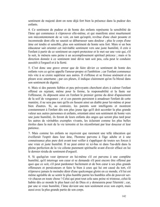 sentiment de majesté dont on note déjà fort bien la présence dans la pudeur des
enfants.
4. Ce sentiment de pudeur et de honte des enfants représente la sensibilité de
l'âme qui commence à s'éprouver elle-même, et qui manifeste ainsi muettement
son mécontentement de se voir, en tant qu'esprit, revêtue d'une chair pesante et
incommode dont elle ne saurait se débarrasser sans douleur ; plus le corps d'une
âme est tendre et sensible, plus son sentiment de honte sera fort. Mais si un bon
éducateur sait orienter cet inévitable sentiment vers une juste humilité, il crée à
l'enfant à partir de ce sentiment un esprit protecteur et le met sur une voie qui, s'il
la suit, le mènera sans peine à un accomplissement spirituel précoce ; mais si la
direction donnée à ce sentiment inné dévie tant soit peu, cela peut le conduire
aussitôt à l'orgueil et à la fierté.
5. C'est donc une grave erreur que de faire dévier ce sentiment de honte des
enfants vers ce qu'on appelle l'amour-propre et l'ambition ; car l'enfant commence
très vite à se croire supérieur aux autres. Il s'offense et se froisse aisément et en
pleure avec amertume ; par ces pleurs, il indique clairement qu'on l'a blessé dans
son sentiment de dignité.
6. Mais si des parents faibles et peu prévoyants cherchent alors à calmer l'enfant
offensé en rejetant, même pour la forme, la responsabilité et la faute sur
l'offenseur, ils déposent ainsi en l'enfant le premier germe du désir d'apaisement
de la soif de vengeance ; et si ces parents persistent à amadouer l'enfant de cette
manière, il ne sera pas rare qu'ils en fassent ainsi un diable pour lui-même et pour
bien d'autres. Si, au contraire, les parents sont intelligents et montrent
constamment à l'enfant dès son plus jeune âge qu'il doit accorder la plus grande
valeur aux autres personnes et enfants, orientant ainsi son sentiment de honte vers
une juste humilité, ils feront de leurs enfants des anges qui seront plus tard pour
les autres de véritables exemples vivants, les éclairant comme les plus belles
étoiles dans la nuit de la vie terrestre et les réconfortant par leur douceur et leur
patience.
7. Mais comme les enfants ne reçoivent que rarement une telle éducation qui
éveillerait l'esprit dans leur âme, l'homme parvenu à l'âge adulte et à une
connaissance plus pure doit avant tout veiller à s'appliquer de toutes ses forces à
une vraie et juste humilité. Il ne peut entrer ni ici-bas ni dans l'au-delà dans la
pleine perfection de la vie céleste purement spirituelle avant d'avoir effacé en lui
le dernier résidu de sentiment d'orgueil.
8. Si quelqu'un veut éprouver en lui-même s'il est parvenu à une complète
humilité, qu'il interroge son cœur et se demande s'il peut encore être offensé par
quoi que ce soit, s'il peut pardonner facilement et de bon cœur à ses plus grands
offenseurs et persécuteurs et faire le bien à ceux qui lui ont causé du tort, s'il
n'éprouve jamais le moindre désir d'une quelconque gloire en ce monde, s'il lui est
même agréable de se sentir le plus humble parmi les humbles afin de pouvoir ser-
vir chacun en toute chose ! Celui qui peut tout cela sans peine ni tristesse, celui-là
habite dès ce monde le plus haut ciel de Dieu et y demeurera pour l'éternité ; car,
par une si vraie humilité, l’âme devient une non seulement avec son esprit, mais
aussi avec la plus grande partie de son corps.

                                                                               142
 